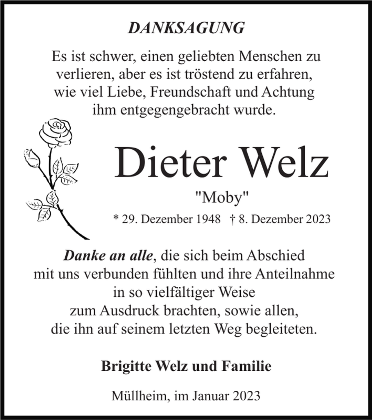 <p>DANKSAGUNG<br />Es ist schwer, einen geliebten Menschen zu<br />verlieren, aber es ist tröstend zu erfahren,<br />wie viel Liebe, Freundschaft und Achtung<br />ihm entgegengebracht wurde.</p><p>Dieter Welz<br />"Moby"<br />* 29. Dezember 1948 † 8. Dezember 2023</p><p>Danke an alle, die sich beim Abschied<br />mit uns verbunden fühlten und ihre Anteilnahme<br />in so vielfältiger Weise<br />zum Ausdruck brachten, sowie allen,<br />die ihn auf seinem letzten Weg begleiteten.<br />Brigitte Welz und Familie<br />Müllheim, im Januar 2023</p>