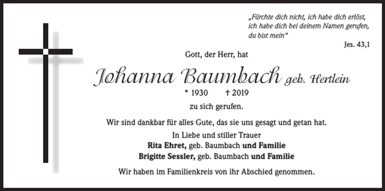 <p>„Fürchte dich nicht, ich habe dich erlöst,<br />ich habe dich bei deinem Namen gerufen,<br />du bist mein“<br />Jes. 43,1</p><p>Gott, der Herr, hat</p><p>Johanna Baumbach geb. Hertlein<br />* 1930</p><p>† 2019</p><p>zu sich gerufen.<br />Wir sind dankbar für alles Gute, das sie uns gesagt und getan hat.<br />In Liebe und stiller Trauer<br />Rita Ehret, geb. Baumbach und Familie<br />Brigitte Sessler, geb. Baumbach und Familie<br />Wir haben im Familienkreis von ihr Abschied genommen.</p>