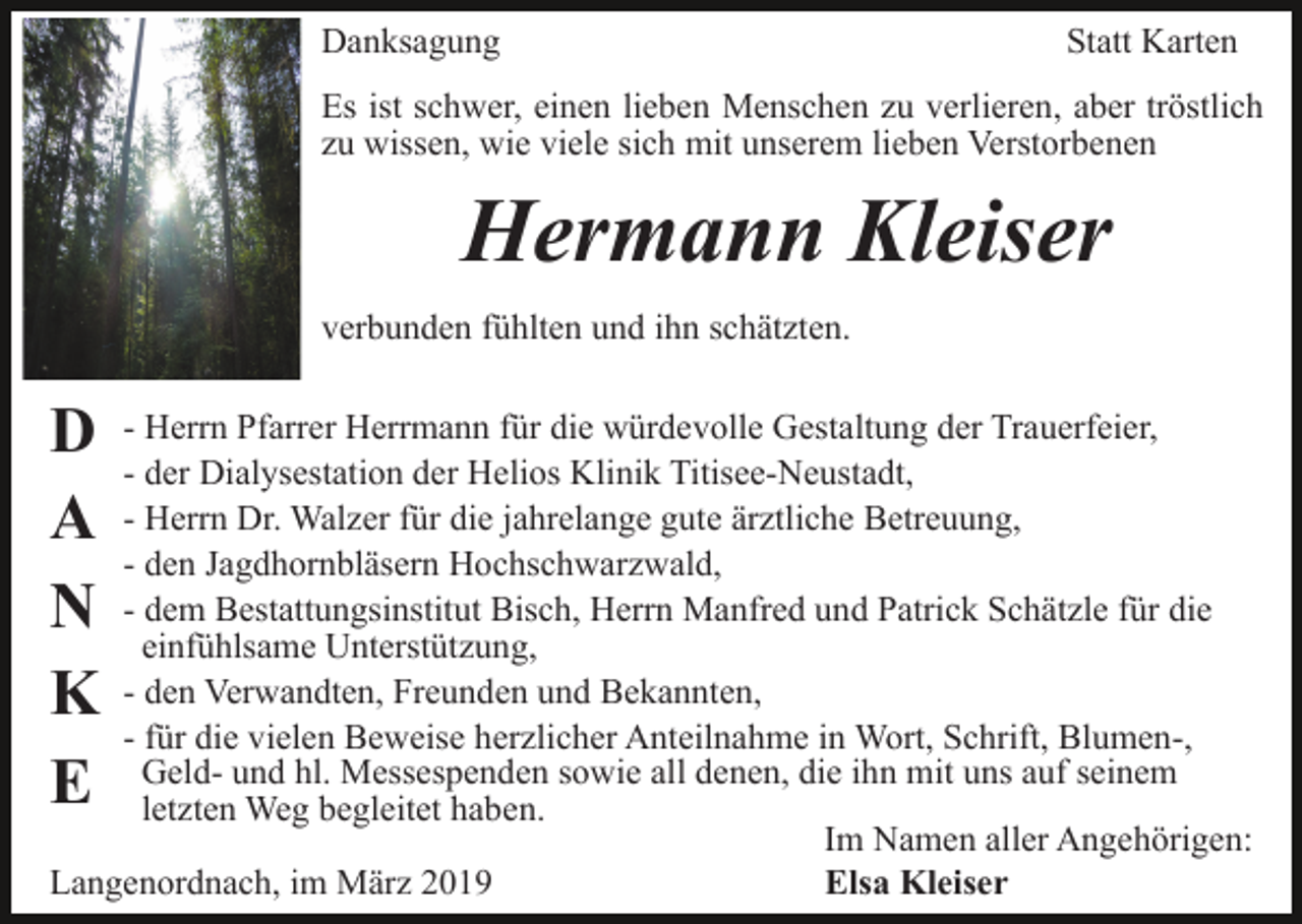 <p>Danksagung</p><p>Statt Karten</p><p>Es ist schwer, einen lieben Menschen zu verlieren, aber tröstlich<br />zu wissen, wie viele sich mit unserem lieben Verstorbenen</p><p>Hermann Kleiser<br />verbunden fühlten und ihn schätzten.</p><p>D<br />A<br />N<br />K<br />E</p><p>- Herrn Pfarrer Herrmann für die würdevolle Gestaltung der Trauerfeier,<br />- der Dialysestation der Helios Klinik Titisee-Neustadt,<br />- Herrn Dr. Walzer für die jahrelange gute ärztliche Betreuung,<br />- den Jagdhornbläsern Hochschwarzwald,<br />- dem Bestattungsinstitut Bisch, Herrn Manfred und Patrick Schätzle für die<br />einfühlsame Unterstützung,<br />- den Verwandten, Freunden und Bekannten,<br />- für die vielen Beweise herzlicher Anteilnahme in Wort, Schrift, Blumen-,<br />Geld- und hl. Messespenden sowie all denen, die ihn mit uns auf seinem<br />letzten Weg begleitet haben.<br />Im Namen aller Angehörigen:<br />Langenordnach, im März 2019<br />Elsa Kleiser</p>