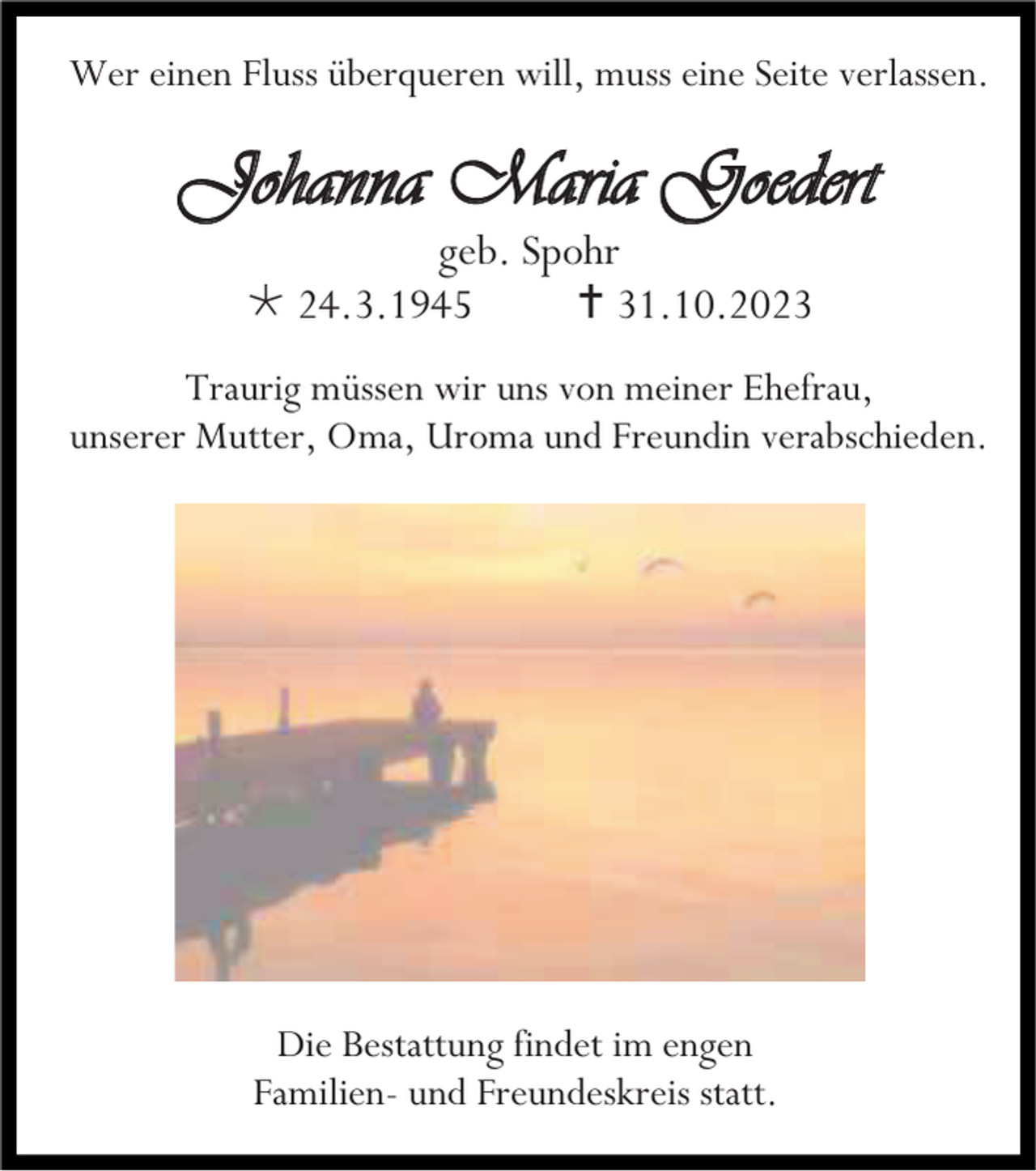 <p>Wer einen Fluss überqueren will, muss eine Seite verlassen.</p><p>Johanna Maria Goedert<br />geb. Spohr<br />* 24.3.1945<br />† 31.10.2023<br />Traurig müssen wir uns von meiner Ehefrau,<br />unserer Mutter, Oma, Uroma und Freundin verabschieden.</p><p>Die Bestattung findet im engen<br />Familien- und Freundeskreis statt.</p>