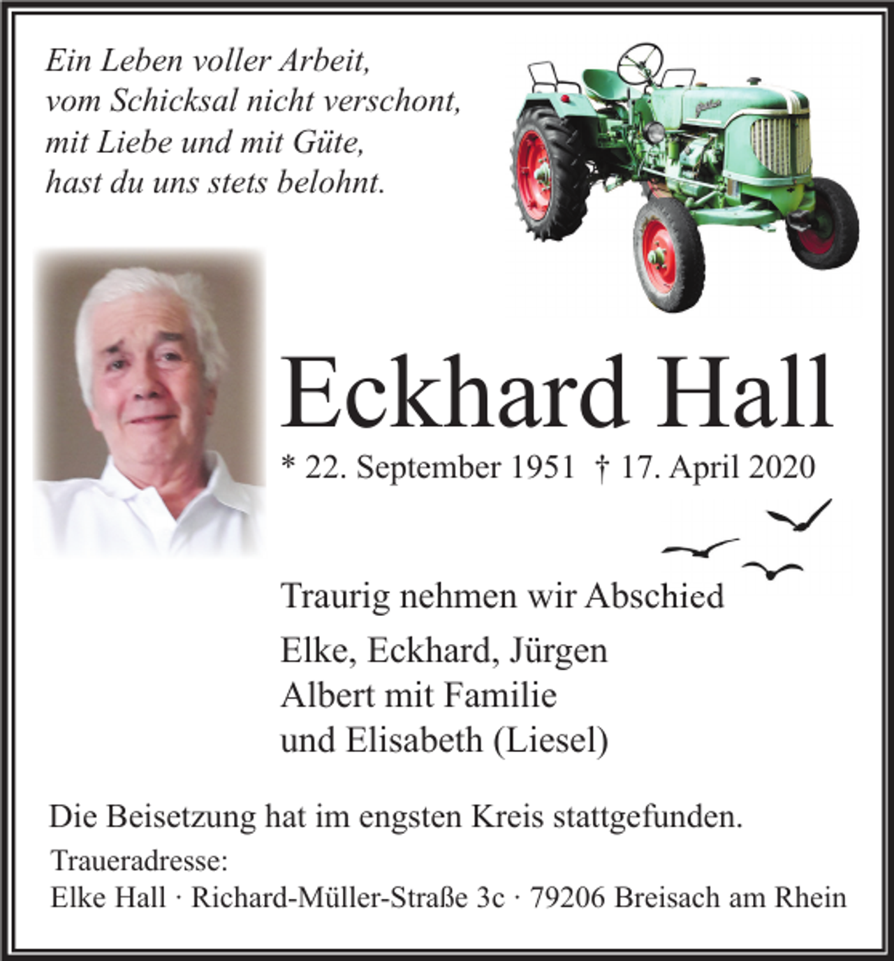<p>Ein Leben voller Arbeit,<br />vom Schicksal nicht verschont,<br />mit Liebe und mit Güte,<br />hast du uns stets belohnt.</p><p>Eckhard Hall<br />* 22. September 1951 † 17. April 2020</p><p>Traurig nehmen wir Abschied<br />Elke, Eckhard, Jürgen<br />Albert mit Familie<br />und Elisabeth (Liesel)<br />Die Beisetzung hat im engsten Kreis stattgefunden.<br />Traueradresse:<br />Elke Hall ∙ Richard-Müller-Straße 3c ∙ 79206 Breisach am Rhein</p>