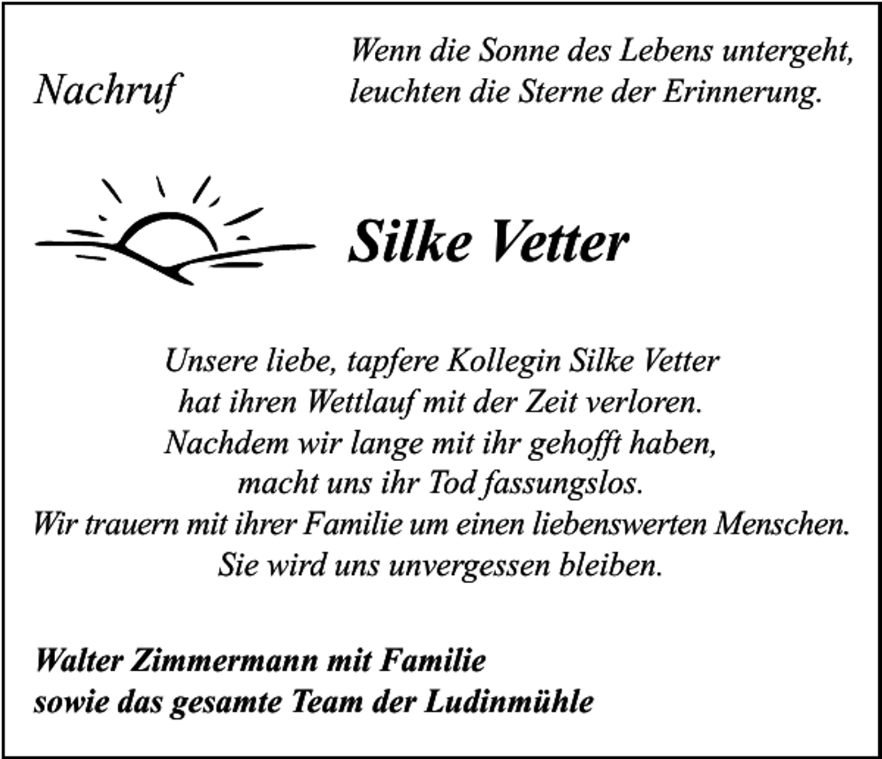 <p>Nachruf</p><p>Wenn die Sonne des Lebens untergeht,<br />leuchten die Sterne der Erinnerung.</p><p>Silke Vetter<br />Unsere liebe, tapfere Kollegin Silke Vetter<br />hat ihren Wettlauf mit der Zeit verloren.<br />Nachdem wir lange mit ihr gehofft haben,<br />macht uns ihr Tod fassungslos.<br />Wir trauern mit ihrer Familie um einen liebenswerten Menschen.<br />Sie wird uns unvergessen bleiben.<br />Walter Zimmermann mit Familie<br />sowie das gesamte Team der Ludinmühle</p>