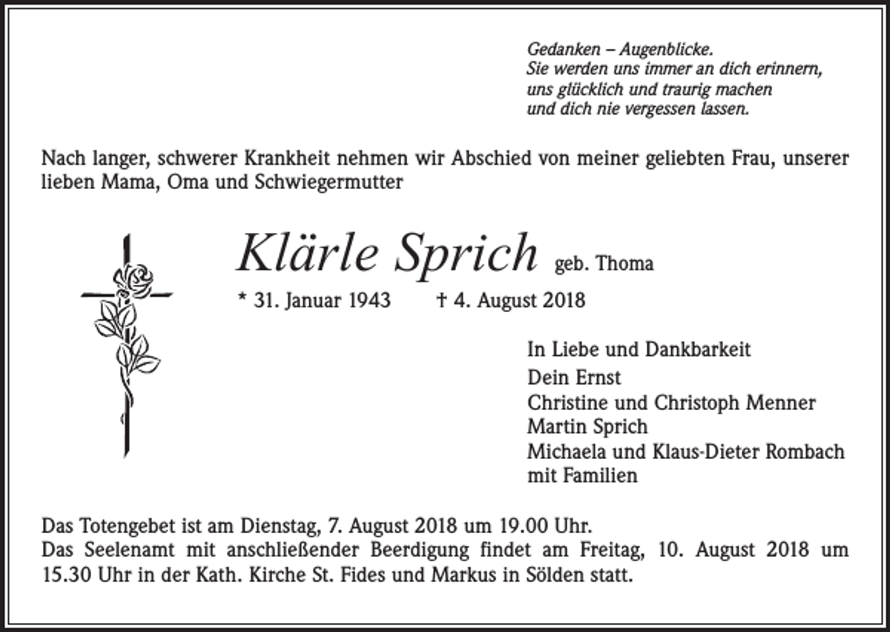 <p>Gedanken – Augenblicke.<br />Sie werden uns immer an dich erinnern,<br />uns glücklich und traurig machen<br />und dich nie vergessen lassen.</p><p>Nach langer, schwerer Krankheit nehmen wir Abschied von meiner geliebten Frau, unserer<br />lieben Mama, Oma und Schwiegermutter</p><p>Klärle Sprich</p><p>geb. Thoma</p><p>* 31. Januar 1943 † 4. August 2018<br />In Liebe und Dankbarkeit<br />Dein Ernst<br />Christine und Christoph Menner<br />Martin Sprich<br />Michaela und Klaus-Dieter Rombach<br />mit Familien<br />Das Totengebet ist am Dienstag, 7. August 2018 um 19.00 Uhr.<br />Das Seelenamt mit anschließender Beerdigung findet am Freitag, 10. August 2018 um<br />15.30 Uhr in der Kath. Kirche St. Fides und Markus in Sölden statt.</p>