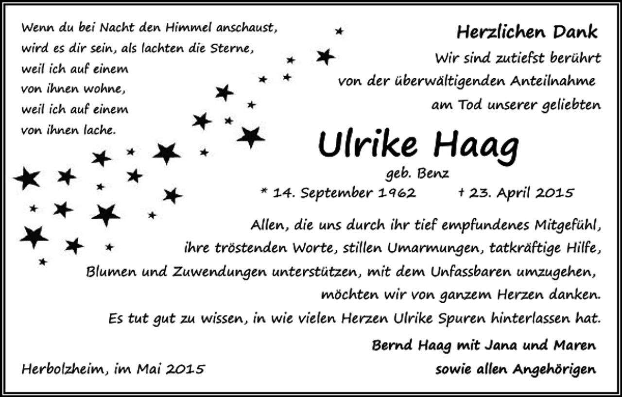 <p>Herzlichen Dank</p><p>Wenn du bei Nacht den Himmel anschaust,<br />wird es dir sein, als lachten die Sterne,<br />weil ich auf einem</p><p>Wir sind zutiefst berührt<br />von der überwältigenden Anteilnahme</p><p>von ihnen wohne,</p><p>am Tod unserer geliebten</p><p>weil ich auf einem</p><p>Ulrike Haag</p><p>von ihnen lache.</p><p>geb. Benz</p><p>* 14. September 1962</p><p>† 23. April 2015</p><p>Allen, die uns durch ihr tief empfundenes Mitgefühl,<br />ihre tröstenden Worte, stillen Umarmungen, tatkräftige Hilfe,<br />Blumen und Zuwendungen unterstützen, mit dem Unfassbaren umzugehen,<br />möchten wir von ganzem Herzen danken.<br />Es tut gut zu wissen, in wie vielen Herzen Ulrike Spuren hinterlassen hat.<br />Bernd Haag mit Jana und Maren<br />Herbolzheim, im Mai 2015</p><p>sowie allen Angehörigen</p>