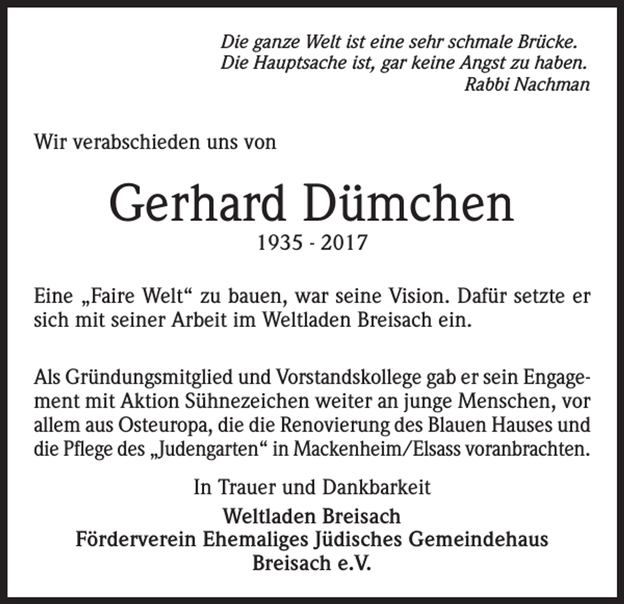 <p>Die ganze Welt ist eine sehr schmale Brücke.<br />Die Hauptsache ist, gar keine Angst zu haben.</p><p>Rabbi Nachman</p><p>Wir verabschieden uns von</p><p>Gerhard Dümchen<br />1935 - 2017</p><p>Eine „Faire Welt“ zu bauen, war seine Vision. Dafür setzte er<br />sich mit seiner Arbeit im Weltladen Breisach ein.<br />Als Gründungsmitglied und Vorstandskollege gab er sein Engagement mit Aktion Sühnezeichen weiter an junge Menschen, vor<br />allem aus Osteuropa, die die Renovierung des Blauen Hauses und<br />die Pflege des „Judengarten“ in Mackenheim/Elsass voranbrachten.<br />In Trauer und Dankbarkeit<br />Weltladen Breisach<br />Förderverein Ehemaliges Jüdisches Gemeindehaus<br />Breisach e.V.</p>
