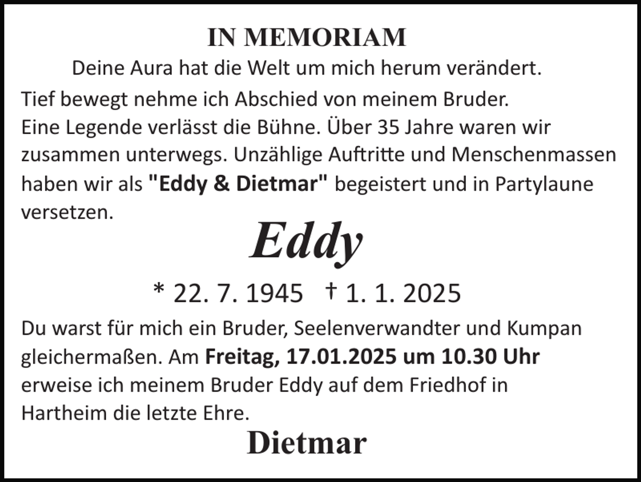 <p>IN MEMORIAM<br />Deine Aura hat die Welt um mich herum verändert.<br />Tief bewegt nehme ich Abschied von meinem Bruder.<br />Eine Legende verlässt die Bühne. Über 35 Jahre waren wir<br />zusammen unterwegs. Unzählige Auftritte und Menschenmassen<br />haben wir als "Eddy &amp; Dietmar" begeistert und in Partylaune<br />versetzen.</p>
<p>Eddy</p>
<p>* 22. 7. 1945 † 1. 1. 2025<br />Du warst für mich ein Bruder, Seelenverwandter und Kumpan<br />gleichermaßen. Am Freitag, 17.01.2025 um 10.30 Uhr<br />erweise ich meinem Bruder Eddy auf dem Friedhof in<br />Hartheim die letzte Ehre.</p>
<p>Dietmar</p>