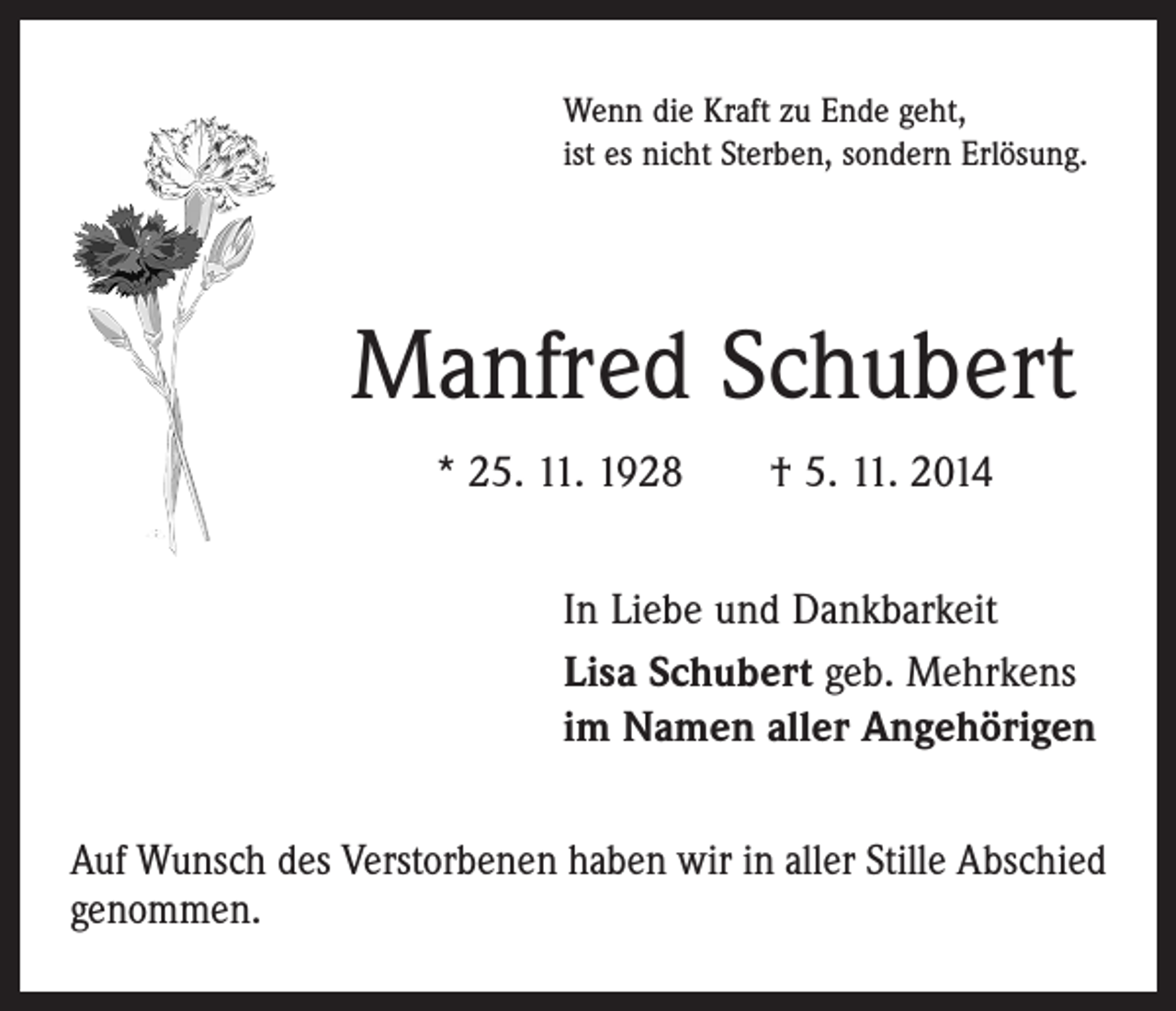 <p>Wenn die Kraft zu Ende geht,<br />ist es nicht Sterben, sondern Erlösung.</p><p>Manfred Schubert<br />* 25. 11. 1928 † 5. 11. 2014<br />In Liebe und Dankbarkeit<br />Lisa Schubert geb. Mehrkens<br />im Namen aller Angehörigen<br />Auf Wunsch des Verstorbenen haben wir in aller Stille Abschied<br />genommen.</p>