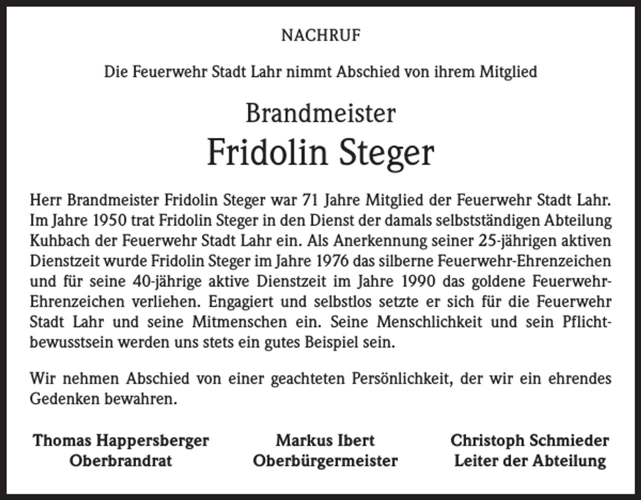 <p>NACHRUF<br />Die Feuerwehr Stadt Lahr nimmt Abschied von ihrem Mitglied</p><p>Brandmeister</p><p>Fridolin Steger<br />Herr Brandmeister Fridolin Steger war 71 Jahre Mitglied der Feuerwehr Stadt Lahr.<br />Im Jahre 1950 trat Fridolin Steger in den Dienst der damals selbstständigen Abteilung<br />Kuhbach der Feuerwehr Stadt Lahr ein. Als Anerkennung seiner 25-jährigen aktiven<br />Dienstzeit wurde Fridolin Steger im Jahre 1976 das silberne Feuerwehr-Ehrenzeichen<br />und für seine 40-jährige aktive Dienstzeit im Jahre 1990 das goldene Feuerwehr-­<br />Ehrenzeichen verliehen. Engagiert und selbstlos setzte er sich für die Feuerwehr<br />Stadt Lahr und seine Mitmenschen ein. Seine Menschlichkeit und sein Pflicht­<br />bewusstsein werden uns stets ein gutes Beispiel sein.<br />Wir nehmen Abschied von einer geachteten Persönlichkeit, der wir ein ehrendes<br />­Gedenken bewahren.<br />Thomas Happersberger</p><p>Oberbrandrat</p><p>Markus Ibert<br />Oberbürgermeister</p><p>Christoph Schmieder<br />Leiter der Abteilung</p>