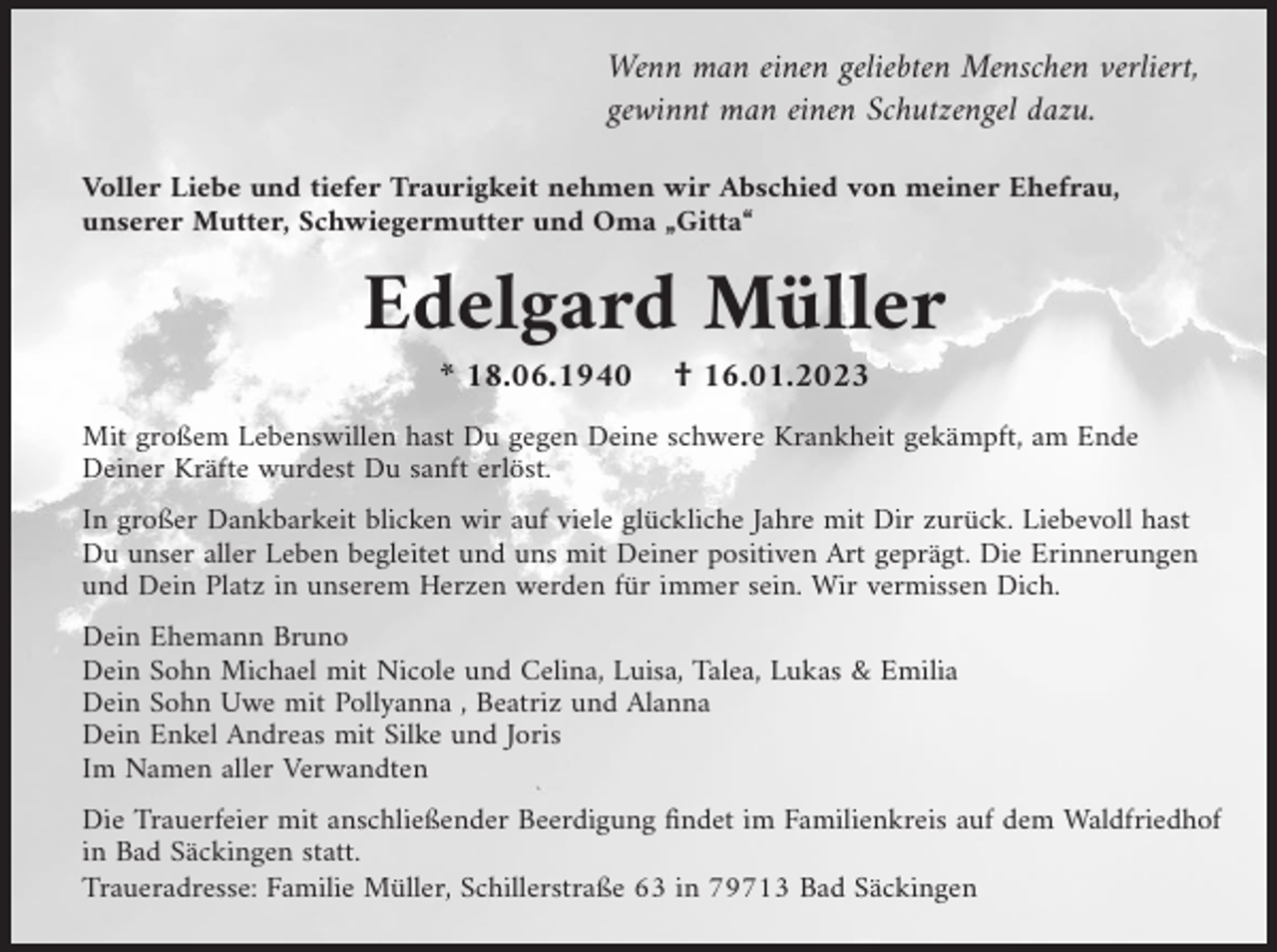 <p>Wenn man einen geliebten Menschen verliert,<br />gewinnt man einen Schutzengel dazu.<br />Voller Liebe und tiefer Traurigkeit nehmen wir Abschied von meiner Ehefrau,<br />unserer Mutter, Schwiegermutter und Oma „Gitta“</p><p>Edelgard Müller<br />* 18.06.1940</p><p>† 16.01.2023</p><p>Mit großem Lebenswillen hast Du gegen Deine schwere Krankheit gekämpft, am Ende<br />Deiner Kräfte wurdest Du sanft erlöst.<br />In großer Dankbarkeit blicken wir auf viele glückliche Jahre mit Dir zurück. Liebevoll hast<br />Du unser aller Leben begleitet und uns mit Deiner positiven Art geprägt. Die Erinnerungen<br />und Dein Platz in unserem Herzen werden für immer sein. Wir vermissen Dich.<br />Dein Ehemann Bruno<br />Dein Sohn Michael mit Nicole und Celina, Luisa, Talea, Lukas &amp; Emilia<br />Dein Sohn Uwe mit Pollyanna , Beatriz und Alanna<br />Dein Enkel Andreas mit Silke und Joris<br />Im Namen aller Verwandten<br />Die Trauerfeier mit anschließender Beerdigung findet im Familienkreis auf dem Waldfriedhof<br />in Bad Säckingen statt.<br />Traueradresse: Familie Müller, Schillerstraße 63 in 79713 Bad Säckingen</p>