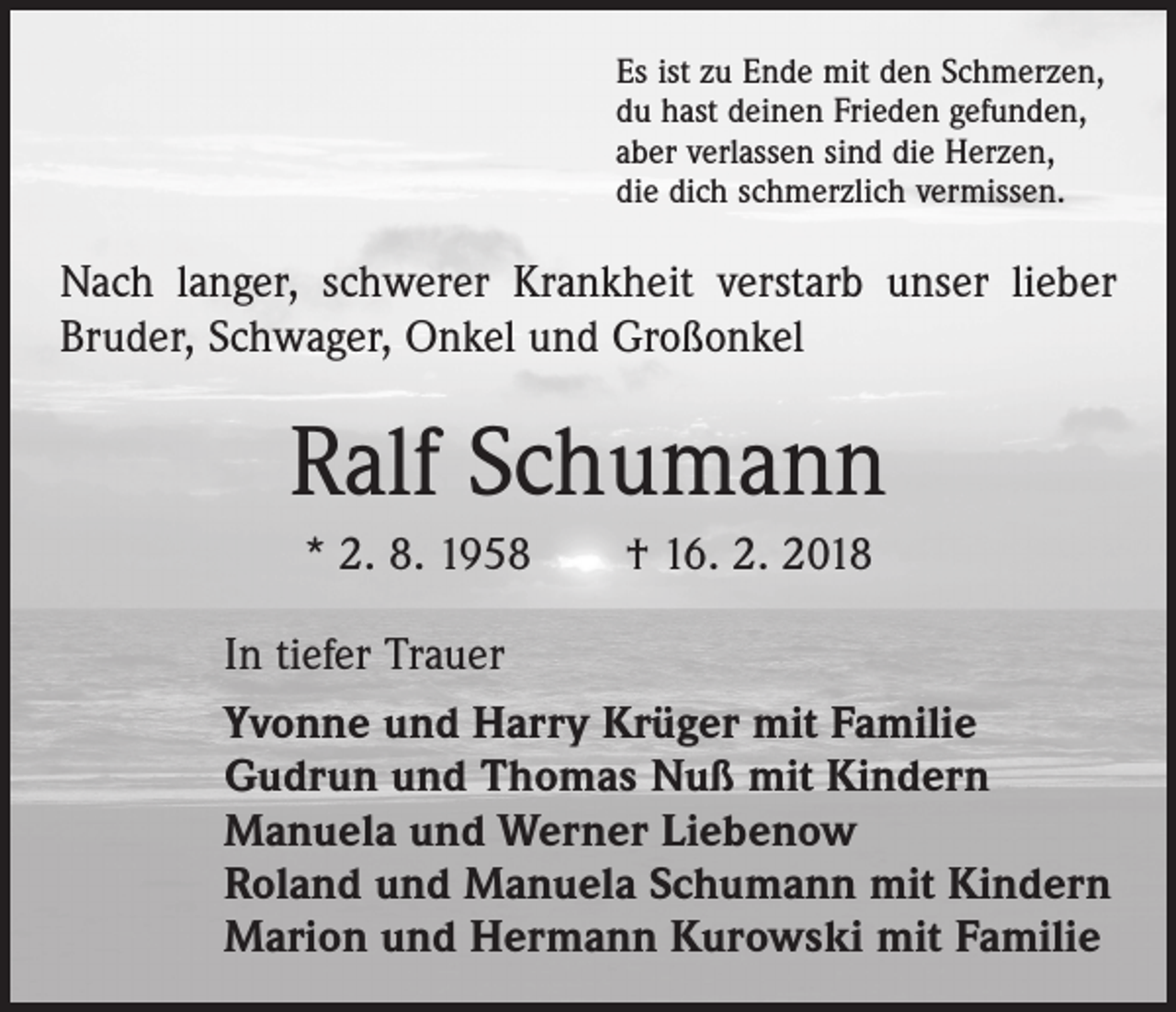 <p>Es ist zu Ende mit den Schmerzen,<br />du hast deinen Frieden gefunden,<br />aber verlassen sind die Herzen,<br />die dich schmerzlich vermissen.</p><p>Nach langer, schwerer Krankheit verstarb unser lieber<br />Bruder, Schwager, Onkel und Großonkel</p><p>Ralf Schumann<br />* 2. 8. 1958 † 16. 2. 2018<br />In tiefer Trauer<br />Yvonne und Harry Krüger mit Familie<br />Gudrun und Thomas Nuß mit Kindern<br />Manuela und Werner Liebenow<br />Roland und Manuela Schumann mit Kindern<br />Marion und Hermann Kurowski mit Familie</p>