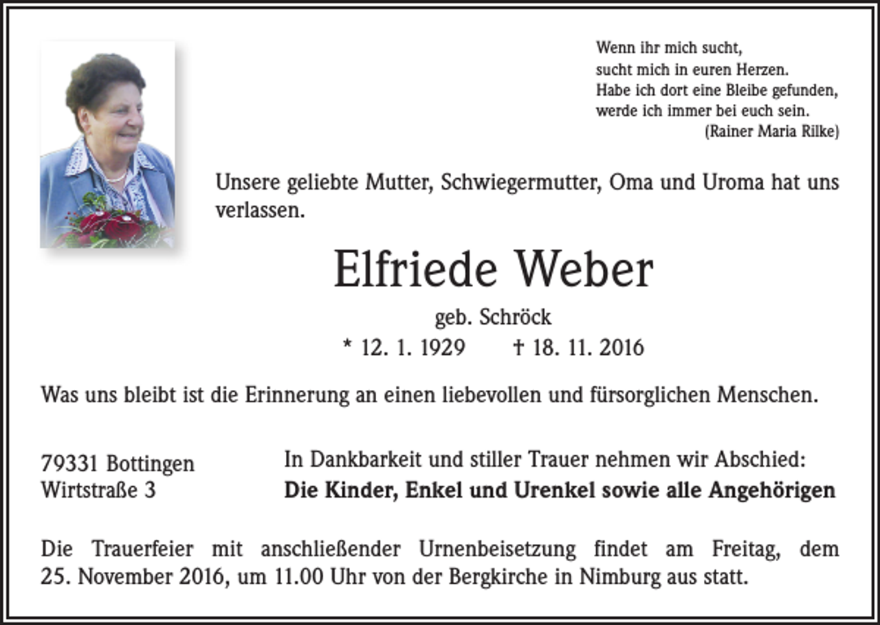 <p>Wenn ihr mich sucht,<br />sucht mich in euren Herzen.<br />Habe ich dort eine Bleibe gefunden,<br />werde ich immer bei euch sein.</p><p>(Rainer Maria Rilke)</p><p>Unsere geliebte Mutter, Schwiegermutter, Oma und Uroma hat uns<br />verlassen.</p><p>Elfriede Weber<br />geb. Schröck<br />* 12. 1. 1929 † 18. 11. 2016<br />Was uns bleibt ist die Erinnerung an einen liebevollen und fürsorglichen Menschen.<br />79331 Bottingen<br />Wirtstraße 3</p><p>In Dankbarkeit und stiller Trauer nehmen wir Abschied:<br />Die Kinder, Enkel und Urenkel sowie alle Angehörigen</p><p>Die Trauerfeier mit anschließender Urnenbeisetzung findet am Freitag, dem<br />25. November 2016, um 11.00 Uhr von der Bergkirche in Nimburg aus statt.</p>