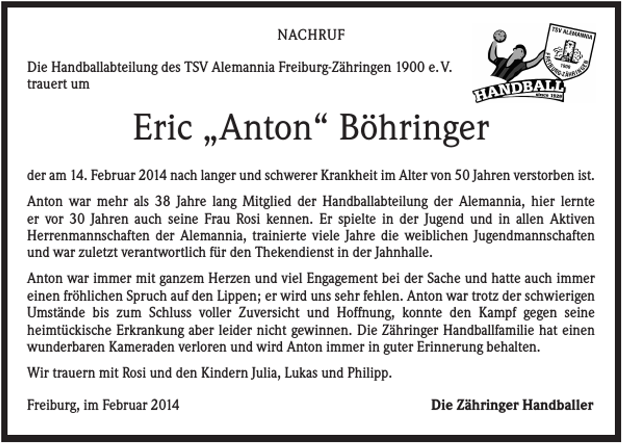 <p>NACHRUF<br />Die Handballabteilung des TSV Alemannia Freiburg-Zähringen 1900 e. V.<br />trauert um</p><p>Eric „Anton“ Böhringer<br />der am 14. Februar 2014 nach langer und schwerer Krankheit im Alter von 50 Jahren verstorben ist.<br />Anton war mehr als 38 Jahre lang Mitglied der Handballabteilung der Alemannia, hier lernte<br />er vor 30 Jahren auch seine Frau Rosi kennen. Er spielte in der Jugend und in allen Aktiven<br />Herrenmannschaften der Alemannia, trainierte viele Jahre die weiblichen Jugendmannschaften<br />und war zuletzt verantwortlich für den Thekendienst in der Jahnhalle.<br />Anton war immer mit ganzem Herzen und viel Engagement bei der Sache und hatte auch immer<br />einen fröhlichen Spruch auf den Lippen; er wird uns sehr fehlen. Anton war trotz der schwierigen<br />Umstände bis zum Schluss voller Zuversicht und Hoffnung, konnte den Kampf gegen seine<br />heimtückische Erkrankung aber leider nicht gewinnen. Die Zähringer Handballfamilie hat einen<br />wunderbaren Kameraden verloren und wird Anton immer in guter Erinnerung behalten.<br />Wir trauern mit Rosi und den Kindern Julia, Lukas und Philipp.<br />Freiburg, im Februar 2014</p><p>Die Zähringer Handballer</p>