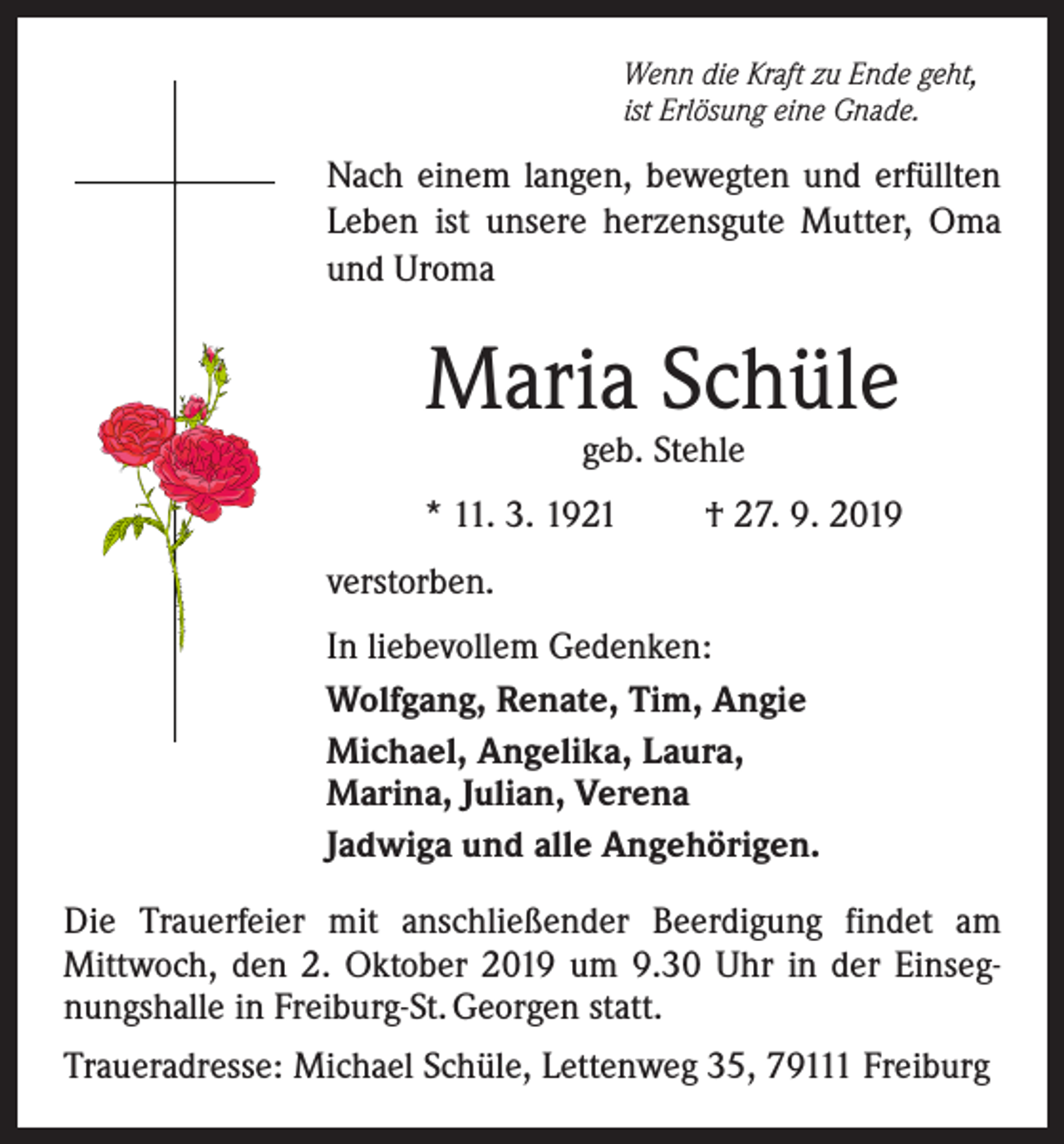 <p>Wenn die Kraft zu Ende geht,<br />ist Erlösung eine Gnade.</p><p>Nach einem langen, bewegten und erfüllten<br />Leben ist unsere herzensgute Mutter, Oma<br />und Uroma</p><p>Maria Schüle<br />geb. Stehle</p><p>* 11. 3. 1921</p><p>† 27. 9. 2019</p><p>verstorben.<br />In liebevollem Gedenken:<br />Wolfgang, Renate, Tim, Angie<br />Michael, Angelika, Laura,<br />Marina, Julian, Verena<br />Jadwiga und alle Angehörigen.<br />Die Trauerfeier mit anschließender Beerdigung findet am<br />­Mittwoch, den 2. Oktober 2019 um 9.30 Uhr in der Einsegnungshalle in Freiburg-St. Georgen statt.<br />Traueradresse: Michael Schüle, Lettenweg 35, 79111 Freiburg</p>