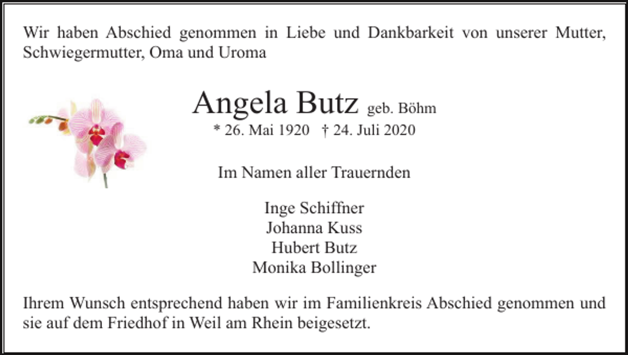 <p>Wir haben Abschied genommen in Liebe und Dankbarkeit von unserer Mutter,<br />Schwiegermutter, Oma und Uroma</p><p>Angela Butz geb. Böhm<br />* 26. Mai 1920 † 24. Juli 2020</p><p>Im Namen aller Trauernden<br />Inge Schiffner<br />Johanna Kuss<br />Hubert Butz<br />Monika Bollinger<br />Ihrem Wunsch entsprechend haben wir im Familienkreis Abschied genommen und<br />sie auf dem Friedhof in Weil am Rhein beigesetzt.</p>