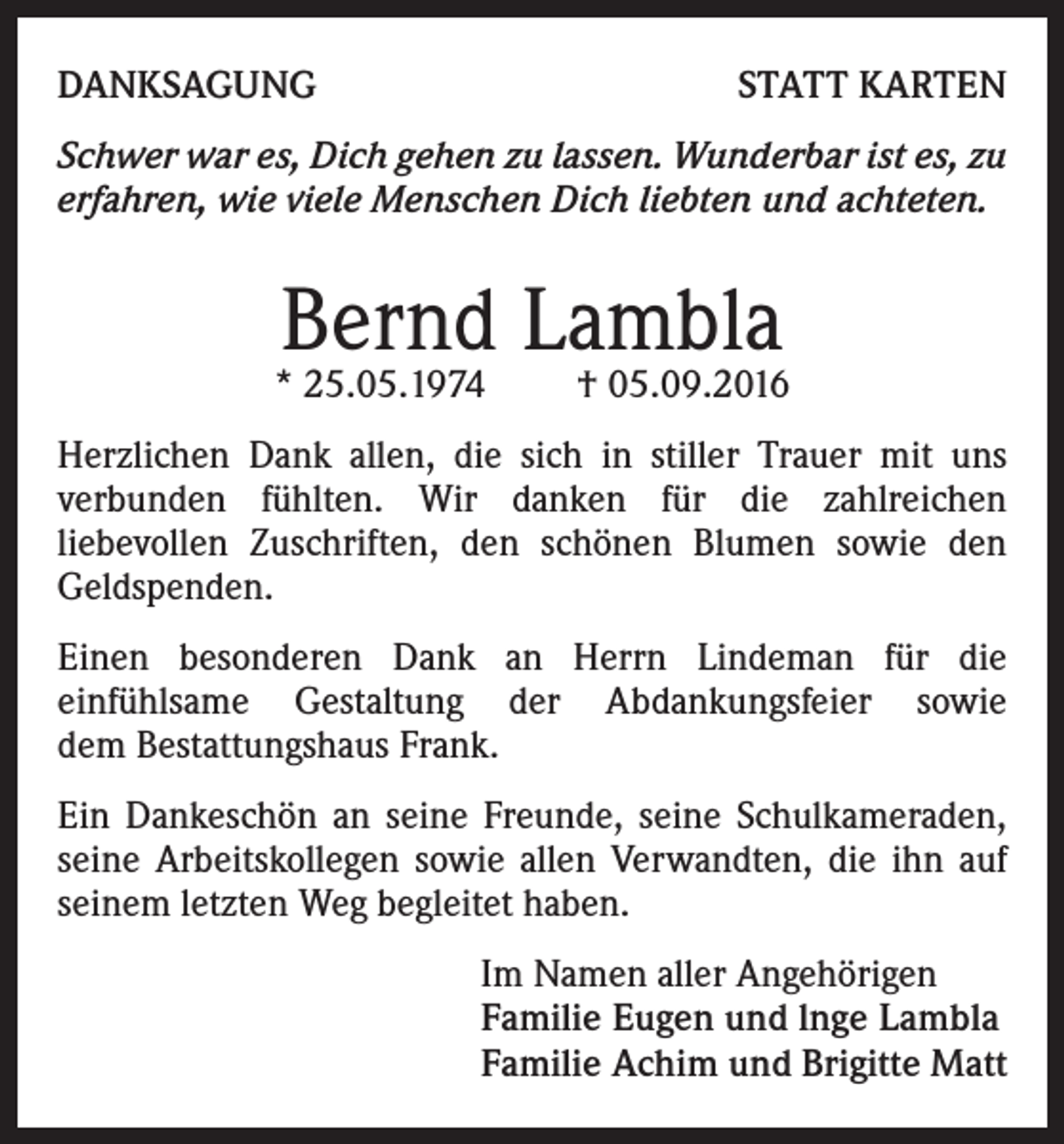 <p>DANKSAGUNG</p><p>STATT KARTEN</p><p>Schwer war es, Dich gehen zu lassen. Wunderbar ist es, zu<br />erfahren, wie viele Menschen Dich liebten und achteten.</p><p>Bernd Lambla</p><p>* 25.05.1974</p><p>† 05.09.2016</p><p>Herzlichen Dank allen, die sich in stiller Trauer mit uns<br />verbunden fühlten. Wir danken für die zahlreichen<br />liebe­vollen Zuschriften, den schönen Blumen sowie den<br />Geld­spenden.<br />Einen besonderen Dank an Herrn Lindeman für die<br />einfühlsame Gestaltung der Abdankungsfeier sowie<br />dem Bestattungshaus Frank.<br />Ein Dankeschön an seine Freunde, seine Schulkameraden,<br />seine Arbeitskollegen sowie allen Verwandten, die ihn auf<br />seinem letzten Weg begleitet haben.<br />Im Namen aller Angehörigen<br />Familie Eugen und lnge Lambla<br />Familie Achim und Brigitte Matt</p>