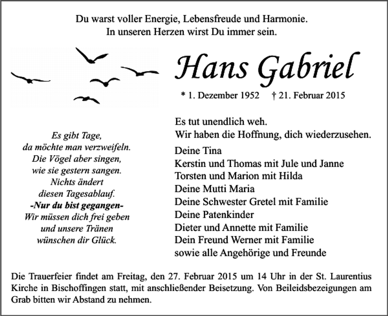 <p>Du warst voller Energie, Lebensfreude und Harmonie.<br />In unseren Herzen wirst Du immer sein.</p><p>Hans Gabriel<br />* 1. Dezember 1952</p><p>Es gibt Tage,<br />da möchte man verzweifeln.<br />Die Vögel aber singen,<br />wie sie gestern sangen.<br />Nichts ändert<br />diesen Tagesablauf.<br />-Nur du bist gegangenWir müssen dich frei geben<br />und unsere Tränen<br />wünschen dir Glück.</p><p>† 21. Februar 2015</p><p>Es tut unendlich weh.<br />Wir haben die Hoffnung, dich wiederzusehen.<br />Deine Tina<br />Kerstin und Thomas mit Jule und Janne<br />Torsten und Marion mit Hilda<br />Deine Mutti Maria<br />Deine Schwester Gretel mit Familie<br />Deine Patenkinder<br />Dieter und Annette mit Familie<br />Dein Freund Werner mit Familie<br />sowie alle Angehörige und Freunde</p><p>Die Trauerfeier findet am Freitag, den 27. Februar 2015 um 14 Uhr in der St. Laurentius<br />Kirche in Bischoffingen statt, mit anschließender Beisetzung. Von Beileidsbezeigungen am<br />Grab bitten wir Abstand zu nehmen.</p>