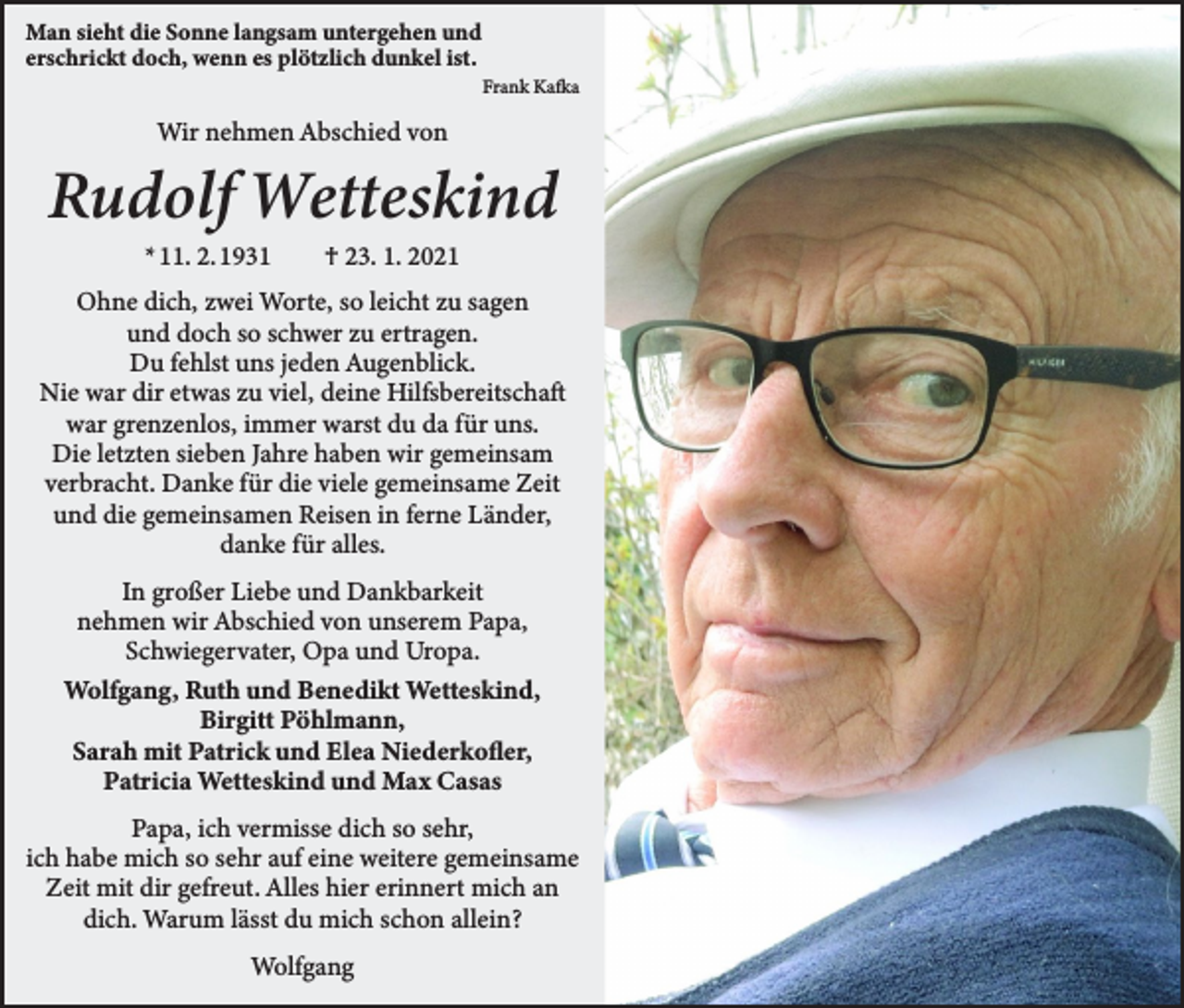 <p>Man sieht die Sonne langsam untergehen und<br />erschrickt doch, wenn es plötzlich dunkel ist.</p><p>Frank Kafka</p><p>Wir nehmen Abschied von</p><p>Rudolf Wetteskind<br />* 11. 2. 1931 † 23. 1. 2021</p><p>Ohne dich, zwei Worte, so leicht zu sagen<br />und doch so schwer zu ertragen.<br />Du fehlst uns jeden Augenblick.<br />Nie war dir etwas zu viel, deine Hilfsbereitschaft<br />war grenzenlos, immer warst du da für uns.<br />Die letzten sieben Jahre haben wir gemeinsam<br />verbracht. Danke für die viele gemeinsame Zeit<br />und die gemeinsamen Reisen in ferne Länder,<br />danke für alles.<br />In großer Liebe und Dankbarkeit<br />nehmen wir Abschied von unserem Papa,<br />Schwiegervater, Opa und Uropa.<br />Wolfgang, Ruth und Benedikt Wetteskind,<br />Birgitt Pöhlmann,<br />Sarah mit Patrick und Elea Niederkofler,<br />Patricia Wetteskind und Max Casas<br />Papa, ich vermisse dich so sehr,<br />ich habe mich so sehr auf eine weitere gemeinsame<br />Zeit mit dir gefreut. Alles hier erinnert mich an<br />dich. Warum lässt du mich schon allein?<br />Wolfgang</p>
