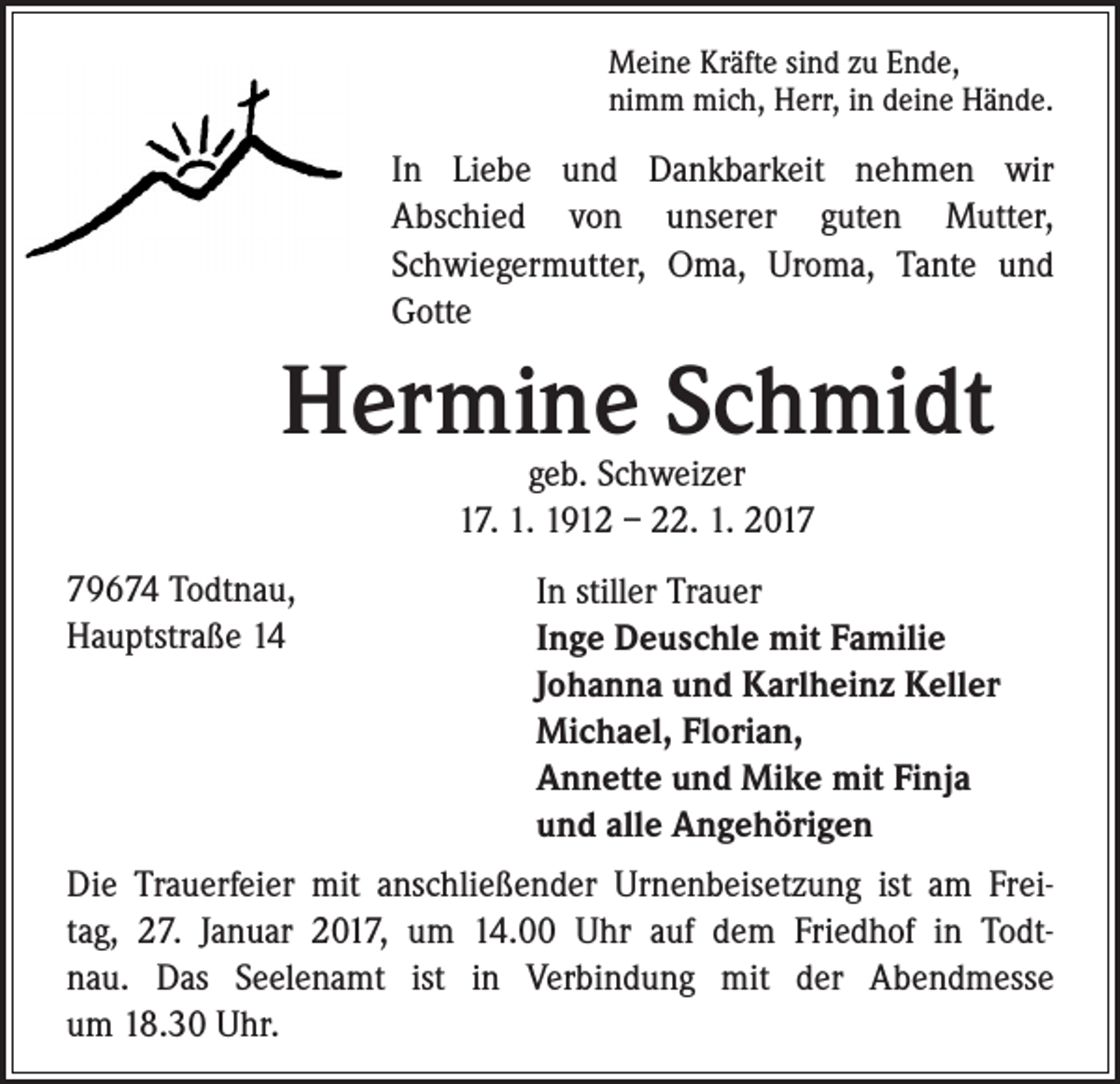 <p>Meine Kräfte sind zu Ende,<br />nimm mich, Herr, in deine Hände.</p><p>In Liebe und Dankbarkeit nehmen wir<br />Abschied von unserer guten Mutter,<br />Schwiegermutter, Oma, Uroma, Tante und<br />Gotte</p><p>Hermine Schmidt</p><p>79674 Todtnau,<br />Hauptstraße 14</p><p>geb. Schweizer<br />17. 1. 1912 – 22. 1. 2017</p><p>In stiller Trauer<br />Inge Deuschle mit Familie<br />Johanna und Karlheinz Keller<br />Michael, Florian,<br />Annette und Mike mit Finja<br />und alle Angehörigen</p><p>Die Trauerfeier mit anschließender Urnenbeisetzung ist am Freitag, 27. Januar 2017, um 14.00 Uhr auf dem Friedhof in Todtnau. Das Seelenamt ist in Verbindung mit der Abendmesse<br />um 18.30 Uhr.</p>