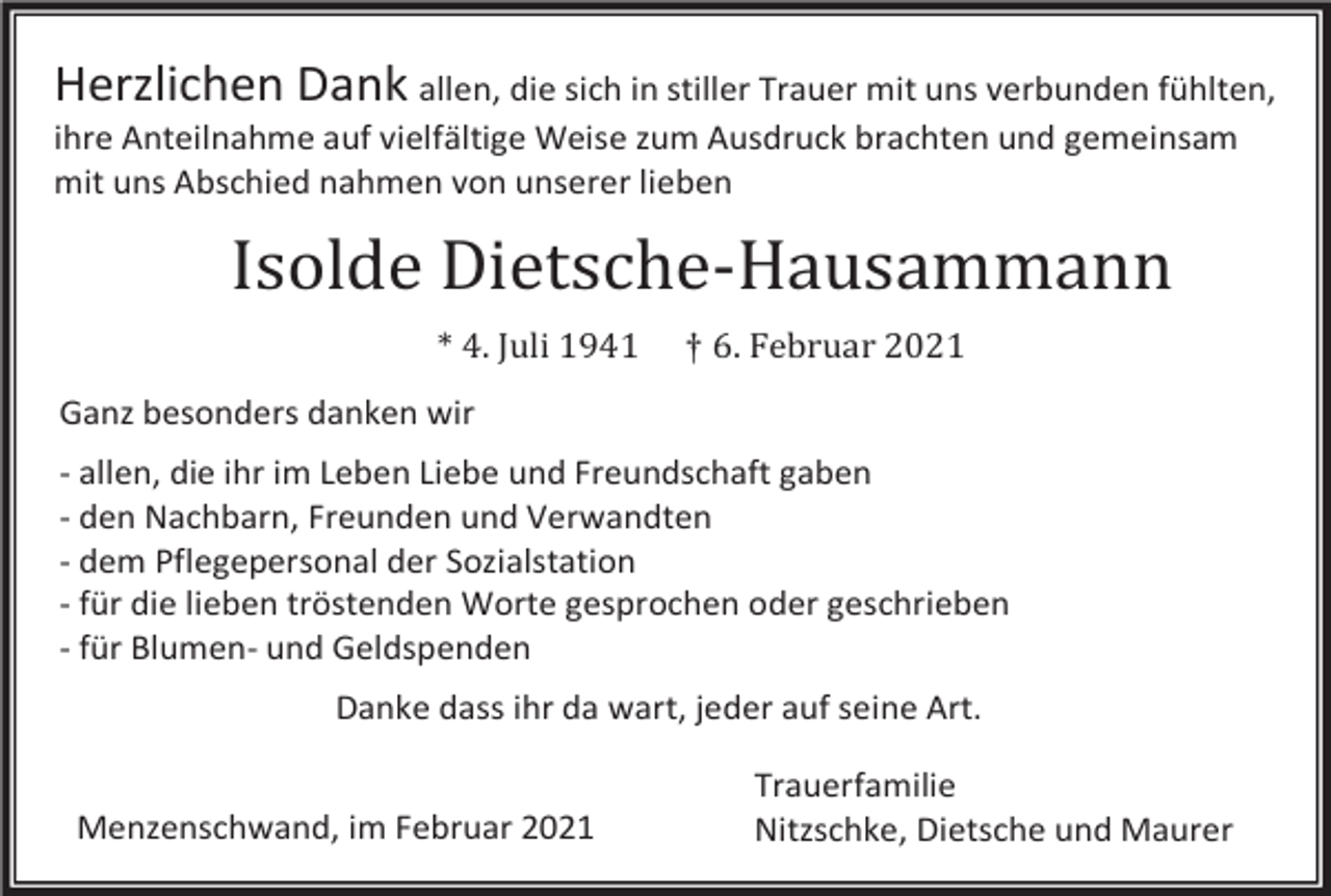 <p>Herzlichen Dank allen, die sich in stiller Trauer mit uns verbunden fühlten,<br />ihre Anteilnahme auf vielfältige Weise zum Ausdruck brachten und gemeinsam<br />mit uns Abschied nahmen von unserer lieben</p><p>Isolde Dietsche-Hausammann<br />* 4. Juli 1941</p><p>† 6. Februar 2021</p><p>Ganz besonders danken wir<br />- allen, die ihr im Leben Liebe und Freundschaft gaben<br />- den Nachbarn, Freunden und Verwandten<br />- dem Pflegepersonal der Sozialstation<br />- für die lieben tröstenden Worte gesprochen oder geschrieben<br />- für Blumen- und Geldspenden<br />Danke dass ihr da wart, jeder auf seine Art.<br />Menzenschwand, im Februar 2021</p><p>Trauerfamilie<br />Nitzschke, Dietsche und Maurer</p>