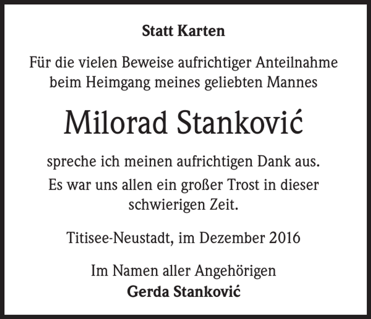 <p>Statt Karten<br />Für die vielen Beweise aufrichtiger Anteilnahme<br />beim Heimgang meines geliebten Mannes</p><p>Milorad Stankovic´<br />spreche ich meinen aufrichtigen Dank aus.<br />Es war uns allen ein großer Trost in dieser<br />schwierigen Zeit.<br />Titisee-Neustadt, im Dezember 2016<br />Im Namen aller Angehörigen<br />Gerda Stankovic´</p>