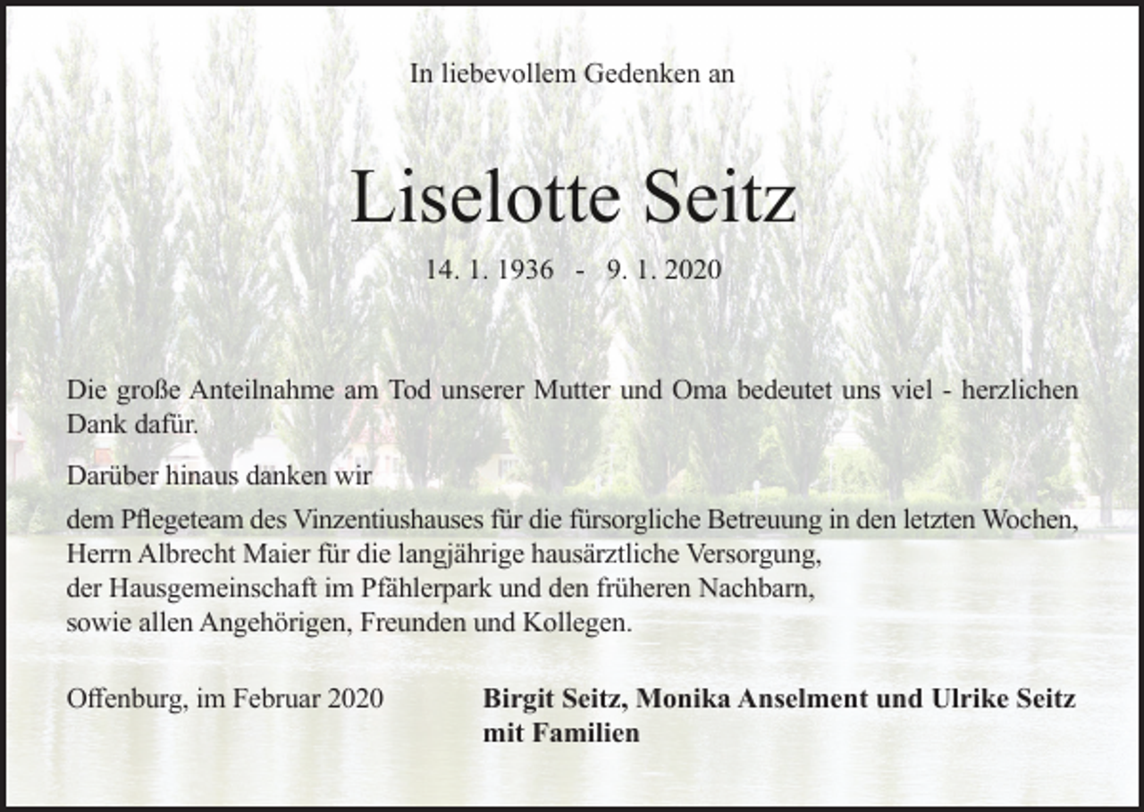 <p>In liebevollem Gedenken an</p><p>Liselotte Seitz<br />14. 1. 1936 - 9. 1. 2020</p><p>Die große Anteilnahme am Tod unserer Mutter und Oma bedeutet uns viel - herzlichen<br />Dank dafür.<br />Darüber hinaus danken wir<br />dem Pflegeteam des Vinzentiushauses für die fürsorgliche Betreuung in den letzten Wochen,<br />Herrn Albrecht Maier für die langjährige hausärztliche Versorgung,<br />der Hausgemeinschaft im Pfählerpark und den früheren Nachbarn,<br />sowie allen Angehörigen, Freunden und Kollegen.<br />Offenburg, im Februar 2020</p><p>Birgit Seitz, Monika Anselment und Ulrike Seitz<br />mit Familien</p>