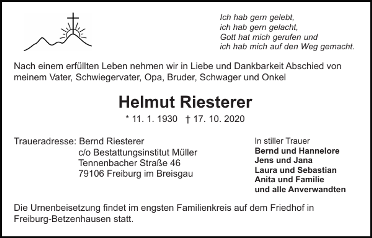 <p>Ich hab gern gelebt,<br />ich hab gern gelacht,<br />Gott hat mich gerufen und<br />ich hab mich auf den Weg gemacht.</p><p>Nach einem erfüllten Leben nehmen wir in Liebe und Dankbarkeit Abschied von<br />meinem Vater, Schwiegervater, Opa, Bruder, Schwager und Onkel</p><p>Helmut Riesterer<br />* 11. 1. 1930 † 17. 10. 2020<br />Traueradresse: Bernd Riesterer<br />c/o Bestattungsinstitut Müller<br />Tennenbacher Straße 46<br />79106 Freiburg im Breisgau</p><p>In stiller Trauer<br />Bernd und Hannelore<br />Jens und Jana<br />Laura und Sebastian<br />Anita und Familie<br />und alle Anverwandten</p><p>Die Urnenbeisetzung findet im engsten Familienkreis auf dem Friedhof in<br />Freiburg-Betzenhausen statt.</p>
