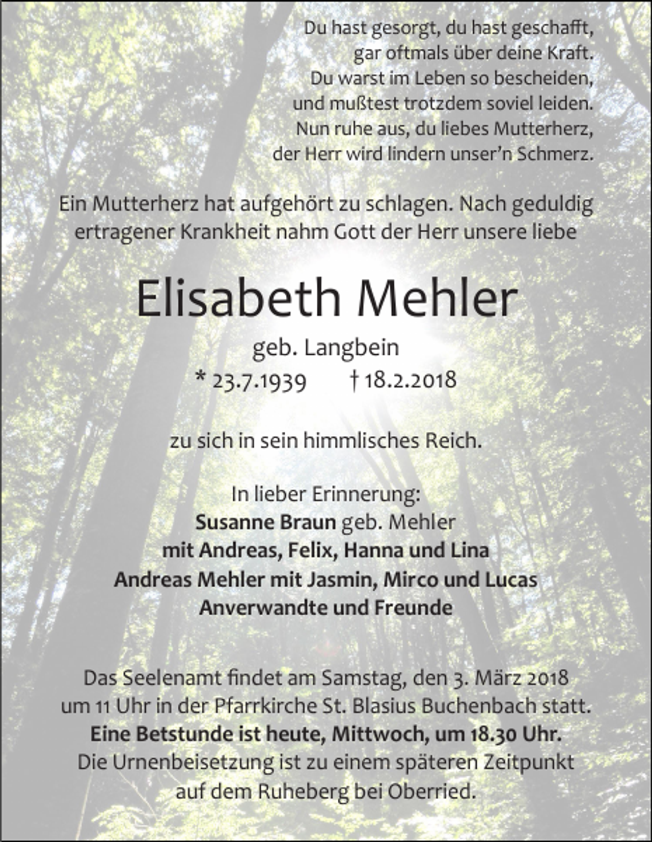 <p>Du hast gesorgt, du hast geschafft,<br />gar oftmals über deine Kraft.<br />Du warst im Leben so bescheiden,<br />und mußtest trotzdem soviel leiden.<br />Nun ruhe aus, du liebes Mutterherz,<br />der Herr wird lindern unser’n Schmerz.</p><p>Ein Mutterherz hat aufgehört zu schlagen. Nach geduldig<br />ertragener Krankheit nahm Gott der Herr unsere liebe</p><p>Elisabeth Mehler<br />geb. Langbein<br />* 23.7.1939<br />† 18.2.2018</p><p>zu sich in sein himmlisches Reich.<br />In lieber Erinnerung:<br />Susanne Braun geb. Mehler<br />mit Andreas, Felix, Hanna und Lina<br />Andreas Mehler mit Jasmin, Mirco und Lucas<br />Anverwandte und Freunde<br />Das Seelenamt findet am Samstag, den 3. März 2018<br />um 11 Uhr in der Pfarrkirche St. Blasius Buchenbach statt.<br />Eine Betstunde ist heute, Mittwoch, um 18.30 Uhr.<br />Die Urnenbeisetzung ist zu einem späteren Zeitpunkt<br />auf dem Ruheberg bei Oberried.</p>