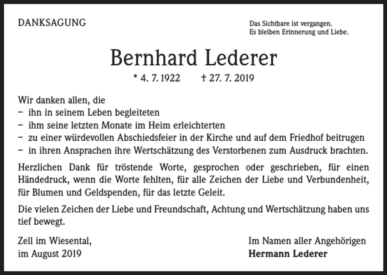 <p>DANKSAGUNG</p><p>Das Sichtbare ist vergangen.</p><p>Es bleiben Erinnerung und Liebe.</p><p>Bernhard Lederer<br />* 4. 7. 1922 † 27. 7. 2019<br />Wir danken allen, die<br />– ihn in seinem Leben begleiteten<br />– ihm seine letzten Monate im Heim erleichterten<br />– zu einer würdevollen Abschiedsfeier in der Kirche und auf dem Friedhof beitrugen<br />– in ihren Ansprachen ihre Wertschätzung des Verstorbenen zum Ausdruck brachten.<br />Herzlichen Dank für tröstende Worte, gesprochen oder geschrieben, für einen<br />­Händedruck, wenn die Worte fehlten, für alle Zeichen der Liebe und Verbundenheit,<br />für Blumen und Geldspenden, für das letzte Geleit.<br />Die vielen Zeichen der Liebe und Freundschaft, Achtung und Wertschätzung haben uns<br />tief bewegt.<br />Zell im Wiesental,<br />im August 2019</p><p>Im Namen aller Angehörigen<br />Hermann Lederer</p>