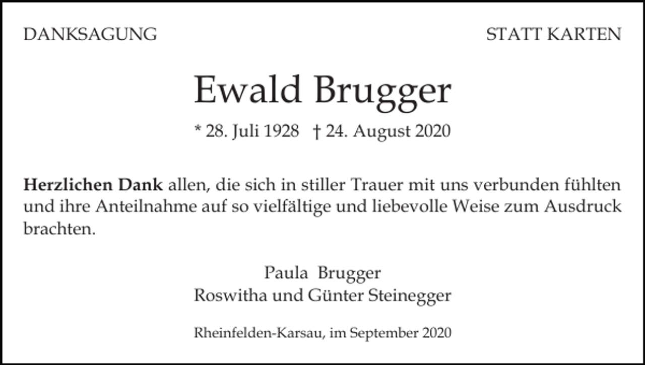<p>DANKSAGUNG</p><p>STATT KARTEN</p><p>Ewald Brugger<br />* 28. Juli 1928 † 24. August 2020<br />Herzlichen Dank allen, die sich in stiller Trauer mit uns verbunden fühlten<br />und ihre Anteilnahme auf so vielfältige und liebevolle Weise zum Ausdruck<br />brachten.<br />Paula Brugger<br />Roswitha und Günter Steinegger<br />Rheinfelden-Karsau, im September 2020</p>