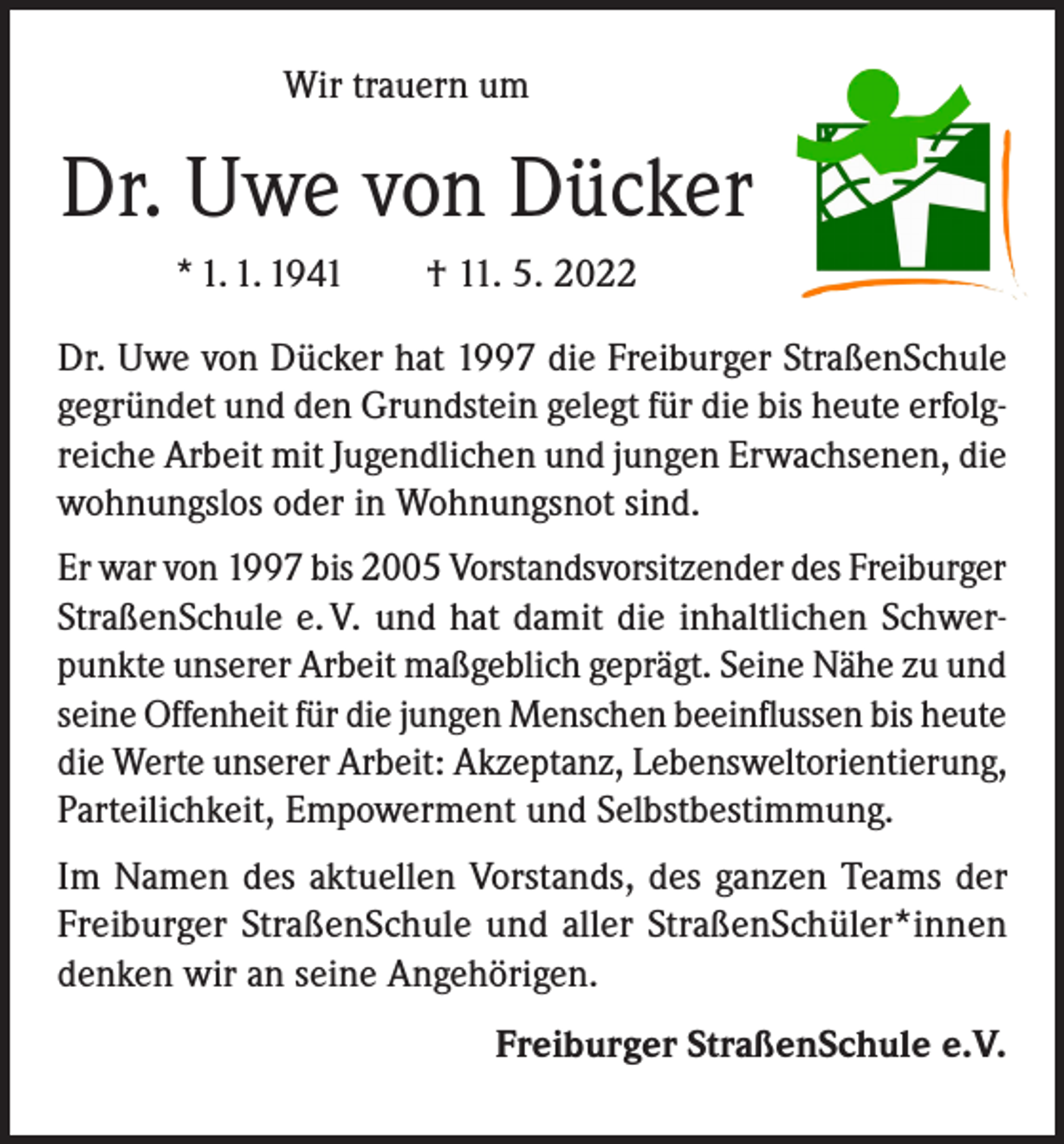 <p>Wir trauern um</p><p>Dr. Uwe von Dücker<br />* 1. 1. 1941 † 11. 5. 2022<br />Dr. Uwe von Dücker hat 1997 die Freiburger StraßenSchule<br />gegründet und den Grundstein gelegt für die bis heute erfolgreiche Arbeit mit Jugendlichen und jungen Erwachsenen, die<br />wohnungslos oder in Wohnungsnot sind.<br />Er war von 1997 bis 2005 Vorstandsvorsitzender des Freiburger<br />StraßenSchule e. V. und hat damit die inhaltlichen Schwerpunkte unserer Arbeit maßgeblich geprägt. Seine Nähe zu und<br />seine Offenheit für die jungen Menschen beeinflussen bis heute<br />die Werte unserer Arbeit: Akzeptanz, Lebensweltorientierung,<br />Parteilichkeit, Empowerment und Selbstbestimmung.<br />Im Namen des aktuellen Vorstands, des ganzen Teams der<br />Freiburger StraßenSchule und aller StraßenSchüler*innen<br />denken wir an seine Angehörigen.<br />Freiburger StraßenSchule e.V.</p>