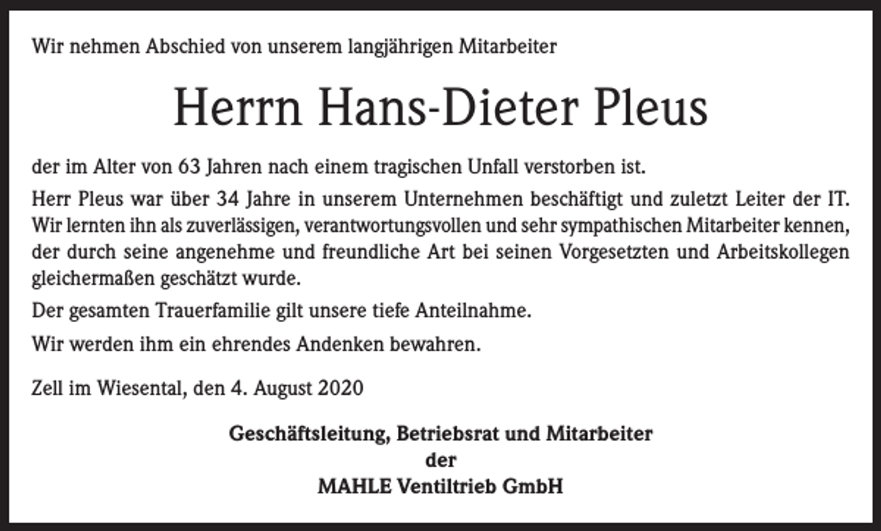 <p>Wir nehmen Abschied von unserem langjährigen Mitarbeiter</p><p>Herrn Hans-Dieter Pleus<br />der im Alter von 63 Jahren nach einem tragischen Unfall verstorben ist.<br />Herr Pleus war über 34 Jahre in unserem Unternehmen beschäftigt und zuletzt Leiter der IT.<br />Wir lernten ihn als zuverlässigen, verantwortungsvollen und sehr sympathischen Mitarbeiter kennen,<br />der durch seine angenehme und freundliche Art bei seinen Vorgesetzten und Arbeitskollegen<br />gleichermaßen geschätzt wurde.<br />Der gesamten Trauerfamilie gilt unsere tiefe Anteilnahme.<br />Wir werden ihm ein ehrendes Andenken bewahren.<br />Zell im Wiesental, den 4. August 2020<br />Geschäftsleitung, Betriebsrat und Mitarbeiter<br />der<br />MAHLE Ventiltrieb GmbH</p>