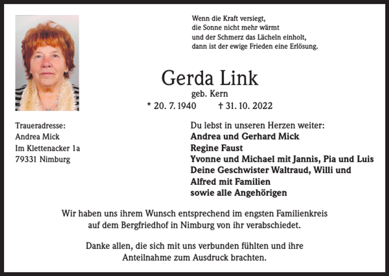 <p>Wenn die Kraft versiegt,<br />die Sonne nicht mehr wärmt<br />und der Schmerz das Lächeln einholt,<br />dann ist der ewige Frieden eine Erlösung.</p><p>Gerda Link</p><p>geb. Kern<br />* 20. 7. 1940<br />† 31. 10. 2022<br />Traueradresse:<br />Du lebst in unseren Herzen weiter:<br />Andrea Mick<br />Andrea und Gerhard Mick<br />Im Klettenacker 1a<br />Regine Faust<br />79331 Nimburg Yvonne und Michael mit Jannis, Pia und Luis</p><p>Deine Geschwister Waltraud, Willi und<br />Alfred mit Familien<br />sowie alle Angehörigen</p><p>Wir haben uns ihrem Wunsch entsprechend im engsten Familienkreis<br />auf dem Bergfriedhof in Nimburg von ihr verabschiedet.<br />Danke allen, die sich mit uns verbunden fühlten und ihre<br />Anteilnahme zum Ausdruck brachten.</p>
