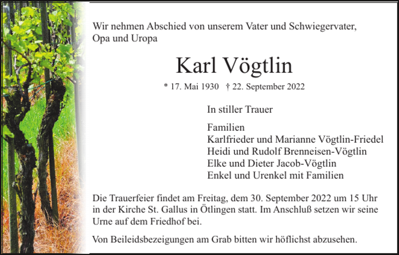 <p>Wir nehmen Abschied von unserem Vater und Schwiegervater,<br />Opa und Uropa</p><p>Karl Vögtlin<br />* 17. Mai 1930 † 22. September 2022</p><p>In stiller Trauer<br />Familien<br />Karlfrieder und Marianne Vögtlin-Friedel<br />Heidi und Rudolf Brenneisen-Vögtlin<br />Elke und Dieter Jacob-Vögtlin<br />Enkel und Urenkel mit Familien<br />Die Trauerfeier findet am Freitag, dem 30. September 2022 um 15 Uhr<br />in der Kirche St. Gallus in Ötlingen statt. Im Anschluß setzen wir seine<br />Urne auf dem Friedhof bei.<br />Von Beileidsbezeigungen am Grab bitten wir höflichst abzusehen.</p>