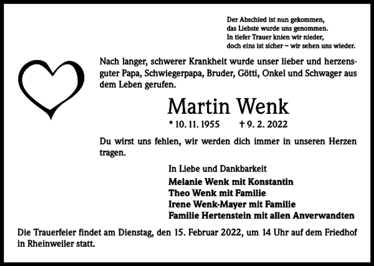 <p>Der Abschied ist nun gekommen,<br />das Liebste wurde uns genommen.<br />In tiefer Trauer knien wir nieder,<br />doch eins ist sicher – wir sehen uns wieder.</p><p>Nach langer, schwerer Krankheit wurde unser lieber und herzensguter Papa, Schwiegerpapa, Bruder, Götti, Onkel und Schwager aus<br />dem Leben gerufen.</p><p>Martin Wenk<br />* 10. 11. 1955 † 9. 2. 2022</p><p>Du wirst uns fehlen, wir werden dich immer in unseren Herzen<br />tragen.<br />In Liebe und Dankbarkeit<br />Melanie Wenk mit Konstantin<br />Theo Wenk mit Familie<br />Irene Wenk-Mayer mit Familie<br />Familie Hertenstein mit allen Anverwandten<br />Die Trauerfeier findet am Dienstag, den 15. Februar 2022, um 14 Uhr auf dem Friedhof<br />in Rheinweiler statt.</p>