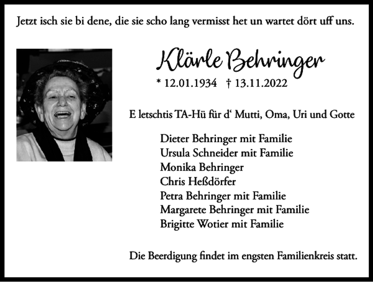 <p>Jetzt isch sie bi dene, die sie scho lang vermisst het un wartet dört uff uns.</p><p>Klärle Behringer</p><p>* 12.01.1934 † 13.11.2022</p><p>E letschtis TA-Hü für d‘ Mutti, Oma, Uri und Gotte</p><p>Dieter Behringer mit Familie<br />Ursula Schneider mit Familie<br />Monika Behringer<br />Chris Heßdörfer<br />Petra Behringer mit Familie<br />Margarete Behringer mit Familie<br />Brigitte Wotier mit Familie<br />Die Beerdigung findet im engsten Familienkreis statt.</p>