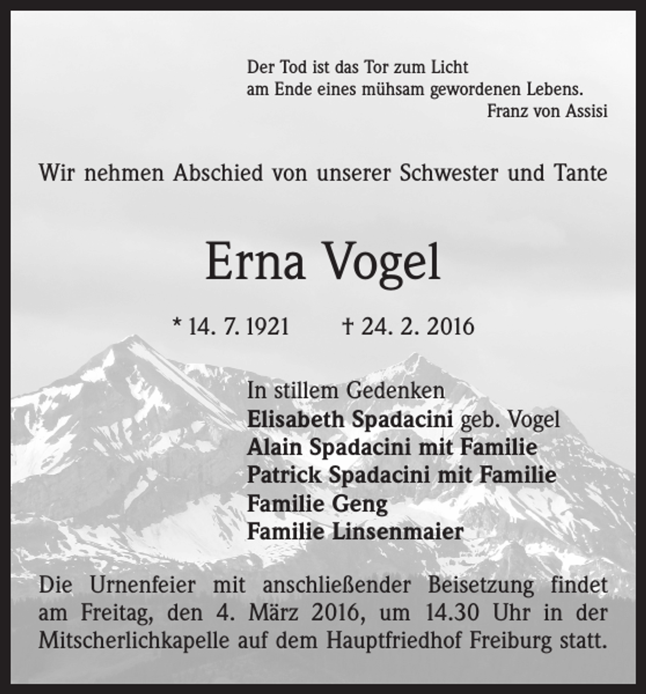 <p>Der Tod ist das Tor zum Licht<br />am Ende eines mühsam gewordenen Lebens.</p><p>Franz von Assisi</p><p>Wir nehmen Abschied von unserer Schwester und Tante</p><p>Erna Vogel<br />* 14. 7. 1921 † 24. 2. 2016<br />In stillem Gedenken<br />Elisabeth Spadacini geb. Vogel<br />Alain Spadacini mit Familie<br />Patrick Spadacini mit Familie<br />Familie Geng<br />Familie Linsenmaier<br />Die Urnenfeier mit anschließender Beisetzung findet<br />am Freitag, den 4. März 2016, um 14.30 Uhr in der<br />­Mitscherlichkapelle auf dem Hauptfriedhof Freiburg statt.</p>