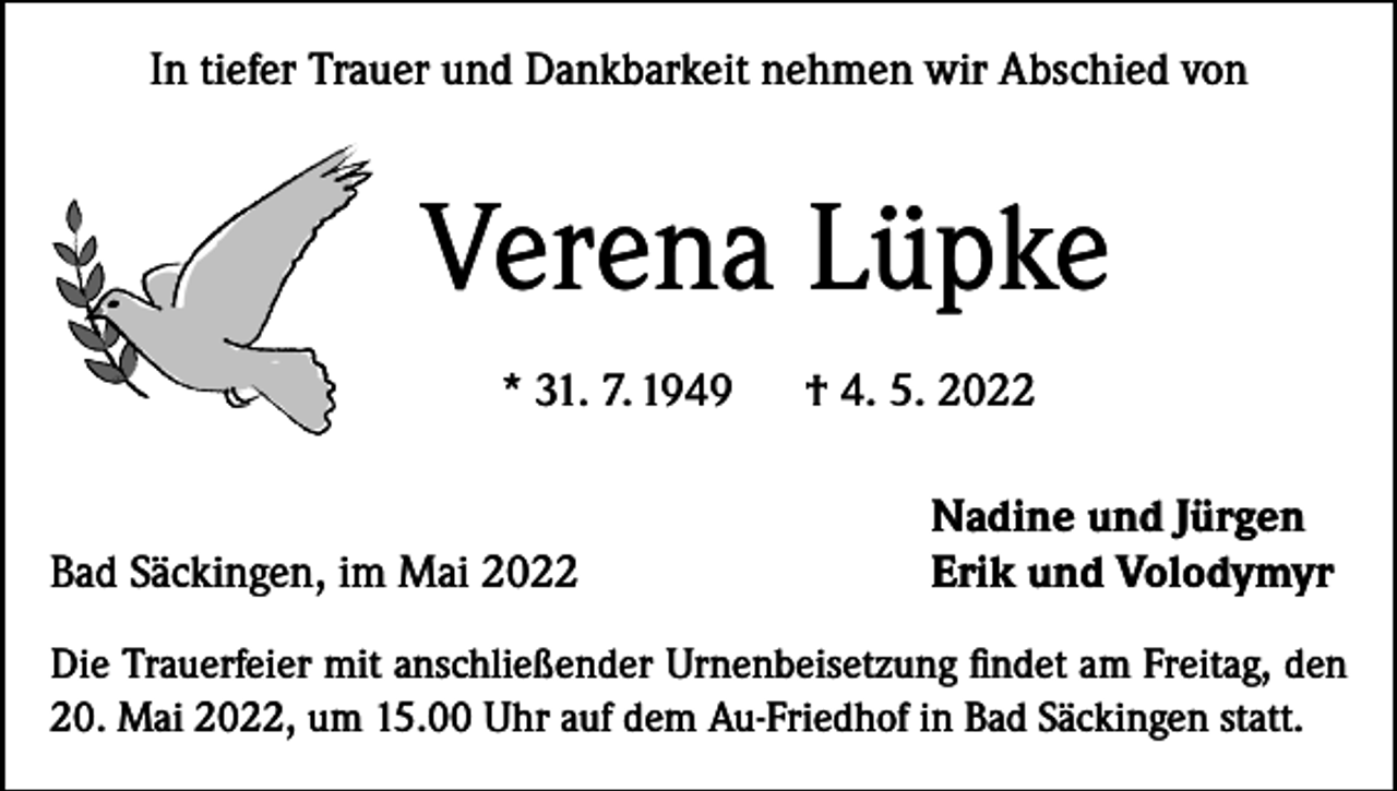 <p>In tiefer Trauer und Dankbarkeit nehmen wir Abschied von</p><p>Verena Lüpke<br />* 31. 7. 1949</p><p>Bad Säckingen, im Mai 2022</p><p>† 4. 5. 2022<br />Nadine und Jürgen<br />Erik und Volodymyr</p><p>Die Trauerfeier mit anschließender Urnenbeisetzung findet am Freitag, den<br />20. Mai 2022, um 15.00 Uhr auf dem Au-Friedhof in Bad Säckingen statt.</p>