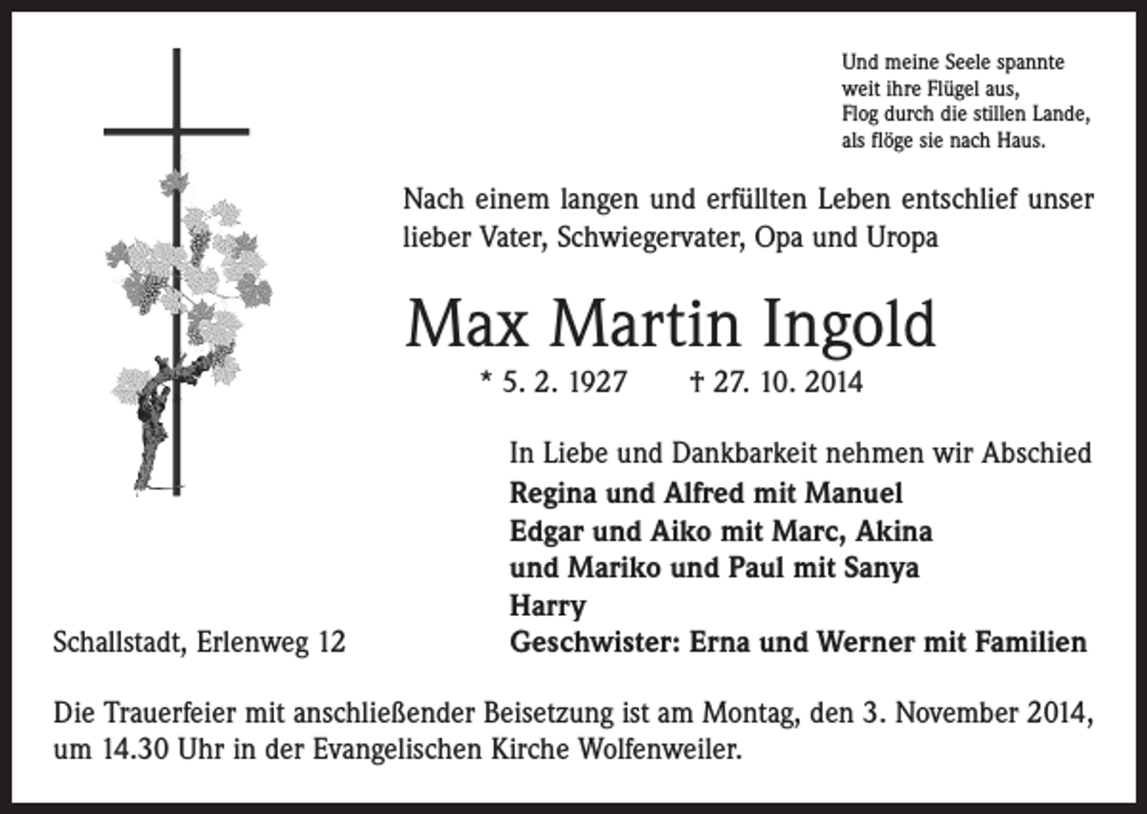 <p>Und meine Seele spannte<br />weit ihre Flügel aus,<br />Flog durch die stillen Lande,<br />als flöge sie nach Haus.</p><p>Nach einem langen und erfüllten Leben entschlief unser<br />lieber Vater, Schwiegervater, Opa und Uropa</p><p>Max Martin Ingold<br />* 5. 2. 1927 † 27. 10. 2014</p><p>Schallstadt, Erlenweg 12</p><p>In Liebe und Dankbarkeit nehmen wir Abschied<br />Regina und Alfred mit Manuel<br />Edgar und Aiko mit Marc, Akina<br />und Mariko und Paul mit Sanya<br />Harry<br />Geschwister: Erna und Werner mit Familien</p><p>Die Trauerfeier mit anschließender Beisetzung ist am Montag, den 3. November 2014,<br />um 14.30 Uhr in der Evangelischen Kirche Wolfenweiler.</p>