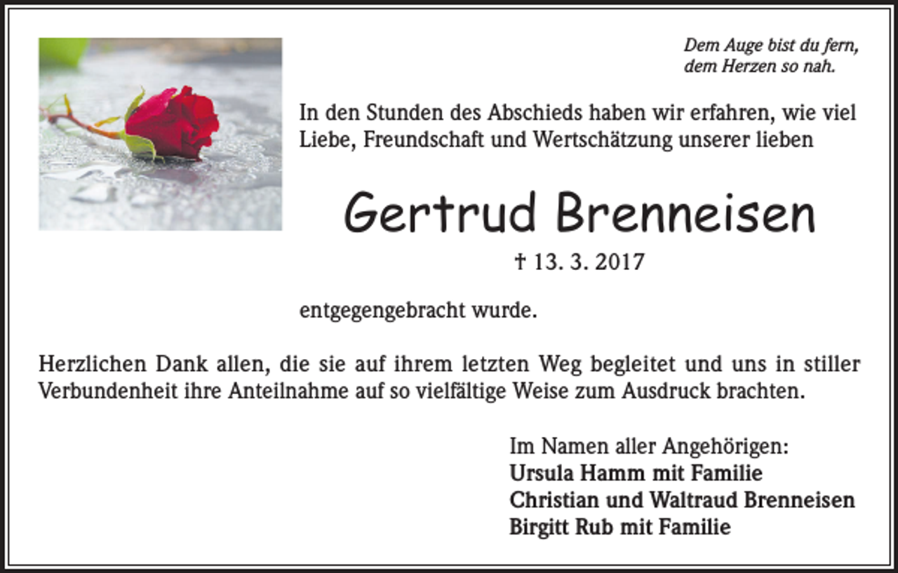 <p>Dem Auge bist du fern,<br />dem Herzen so nah.</p><p>In den Stunden des Abschieds haben wir erfahren, wie viel<br />Liebe, Freundschaft und Wertschätzung unserer lieben</p><p>Gertrud Brenneisen<br />† 13. 3. 2017<br />entgegengebracht wurde.<br />Herzlichen Dank allen, die sie auf ihrem letzten Weg begleitet und uns in stiller<br />Verbundenheit ihre Anteilnahme auf so vielfältige Weise zum Ausdruck brachten.<br />Im Namen aller Angehörigen:<br />Ursula Hamm mit Familie<br />Christian und Waltraud Brenneisen<br />Birgitt Rub mit Familie</p>