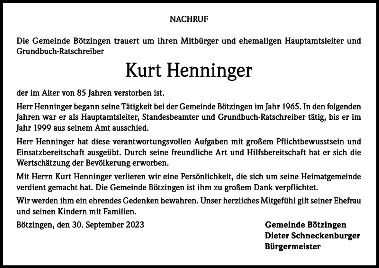 <p>NACHRUF<br />Die Gemeinde Bötzingen trauert um ihren Mitbürger und ehemaligen Hauptamtsleiter und<br />Grundbuch-Ratschreiber</p><p>Kurt Henninger<br />der im Alter von 85 Jahren verstorben ist.<br />Herr Henninger begann seine Tätigkeit bei der Gemeinde Bötzingen im Jahr 1965. In den folgenden<br />Jahren war er als Hauptamtsleiter, Standesbeamter und Grundbuch-Ratschreiber tätig, bis er im<br />Jahr 1999 aus seinem Amt ausschied.<br />Herr Henninger hat diese verantwortungsvollen Aufgaben mit großem Pflichtbewusstsein und<br />Einsatzbereitschaft ausgeübt. Durch seine freundliche Art und Hilfsbereitschaft hat er sich die<br />Wertschätzung der Bevölkerung erworben.<br />Mit Herrn Kurt Henninger verlieren wir eine Persönlichkeit, die sich um seine Heimatgemeinde<br />verdient gemacht hat. Die Gemeinde Bötzingen ist ihm zu großem Dank verpflichtet.<br />Wir werden ihm ein ehrendes Gedenken bewahren. Unser herzliches Mitgefühl gilt seiner Ehefrau<br />und seinen Kindern mit Familien.<br />Bötzingen, den 30. September 2023<br />Gemeinde Bötzingen</p><p>Dieter Schneckenburger<br />Bürgermeister</p>