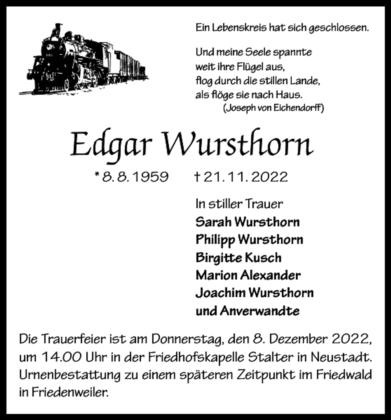 <p>Ein Lebenskreis hat sich geschlossen.<br />Und meine Seele spannte<br />weit ihre Flügel aus,<br />flog durch die stillen Lande,<br />als flöge sie nach Haus.</p><p>(Joseph von Eichendorff)</p><p>Edgar Wursthorn<br />* 8. 8. 1959</p><p>† 21. 11. 2022<br />In stiller Trauer<br />Sarah Wursthorn<br />Philipp Wursthorn<br />Birgitte Kusch<br />Marion Alexander<br />Joachim Wursthorn<br />und Anverwandte</p><p>Die Trauerfeier ist am Donnerstag, den 8. Dezember 2022,<br />um 14.00 Uhr in der Friedhofskapelle Stalter in Neustadt.<br />Urnenbestattung zu einem späteren Zeitpunkt im Friedwald<br />in Friedenweiler.</p>