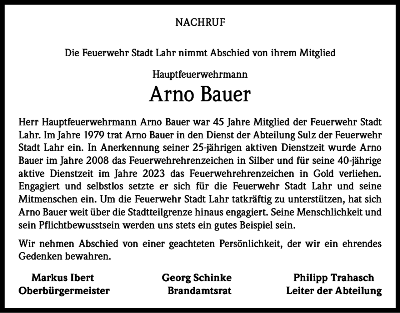<p>NACHRUF<br />Die Feuerwehr Stadt Lahr nimmt Abschied von ihrem Mitglied<br />Hauptfeuerwehrmann</p><p>Arno Bauer<br />Herr Hauptfeuerwehrmann Arno Bauer war 45 Jahre Mitglied der Feuerwehr Stadt<br />Lahr. Im Jahre 1979 trat Arno Bauer in den Dienst der Abteilung Sulz der Feuerwehr<br />Stadt Lahr ein. In Anerkennung seiner 25-jährigen aktiven Dienstzeit wurde Arno<br />Bauer im Jahre 2008 das Feuerwehrehrenzeichen in Silber und für seine 40-jährige<br />aktive Dienstzeit im Jahre 2023 das Feuerwehrehrenzeichen in Gold verliehen.<br />Engagiert und selbstlos setzte er sich für die Feuerwehr Stadt Lahr und seine<br />Mitmenschen ein. Um die Feuerwehr Stadt Lahr tatkräftig zu unterstützen, hat sich<br />Arno Bauer weit über die Stadtteilgrenze hinaus engagiert. Seine Menschlichkeit und<br />sein Pflichtbewusstsein werden uns stets ein gutes Beispiel sein.<br />Wir nehmen Abschied von einer geachteten Persönlichkeit, der wir ein ehrendes<br />Gedenken bewahren.<br />Markus Ibert<br />Oberbürgermeister</p><p>Georg Schinke<br />Brandamtsrat</p><p>Philipp Trahasch<br />Leiter der Abteilung</p>