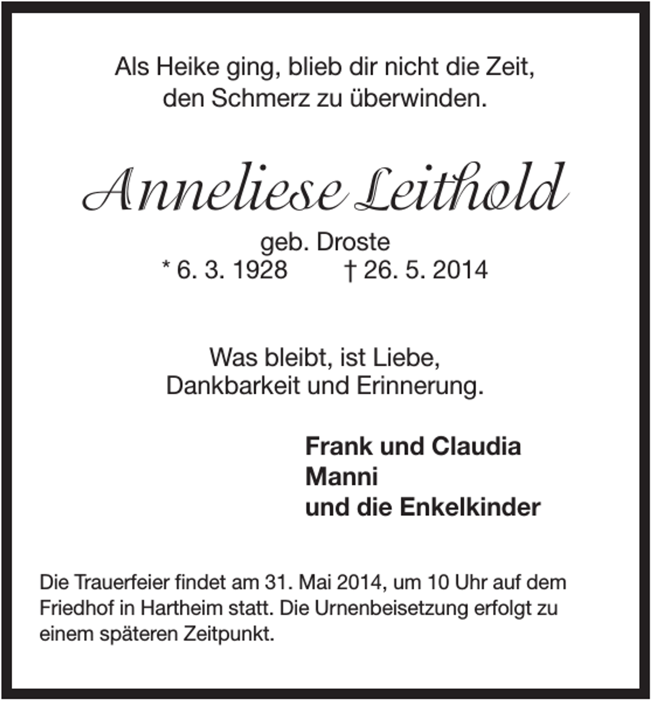 <p>Als Heike ging, blieb dir nicht die Zeit,<br />den Schmerz zu überwinden.</p><p>Anneliese Leithold<br />geb. Droste<br />* 6. 3. 1928<br />† 26. 5. 2014<br />Was bleibt, ist Liebe,<br />Dankbarkeit und Erinnerung.<br />Frank und Claudia<br />Manni<br />und die Enkelkinder<br />Die Trauerfeier findet am 31. Mai 2014, um 10 Uhr auf dem<br />Friedhof in Hartheim statt. Die Urnenbeisetzung erfolgt zu<br />einem späteren Zeitpunkt.</p>