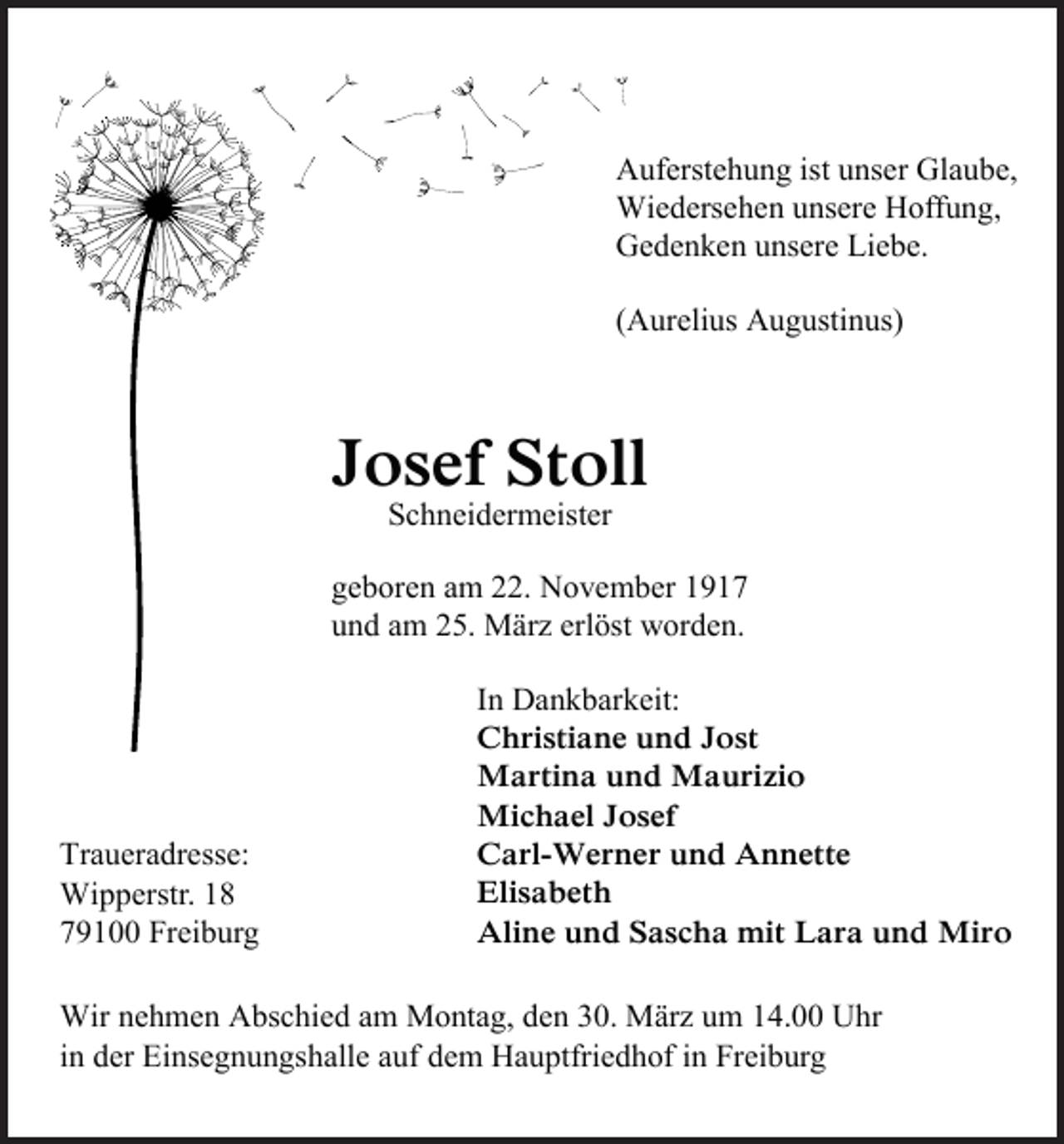 <p>Auferstehung ist unser Glaube,<br />Wiedersehen unsere Hoffung,<br />Gedenken unsere Liebe.<br />(Aurelius Augustinus)</p><p>Josef Stoll<br />Schneidermeister</p><p>geboren am 22. November 1917<br />und am 25. März erlöst worden.</p><p>Traueradresse:<br />Wipperstr. 18<br />79100 Freiburg</p><p>In Dankbarkeit:<br />Christiane und Jost<br />Martina und Maurizio<br />Michael Josef<br />Carl-Werner und Annette<br />Elisabeth<br />Aline und Sascha mit Lara und Miro</p><p>Wir nehmen Abschied am Montag, den 30. März um 14.00 Uhr<br />in der Einsegnungshalle auf dem Hauptfriedhof in Freiburg</p>