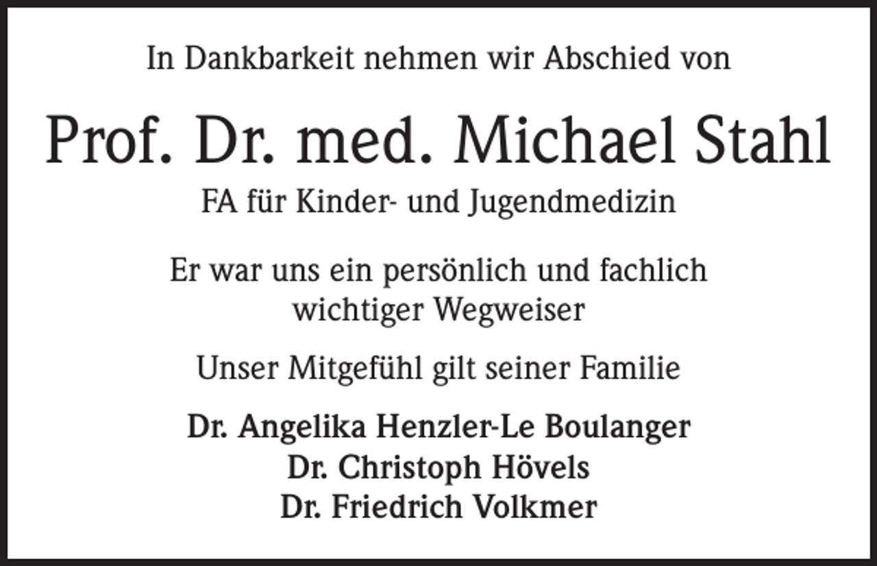 <p>In Dankbarkeit nehmen wir Abschied von</p><p>Prof. Dr. med. Michael Stahl<br />FA für Kinder- und Jugendmedizin<br />Er war uns ein persönlich und fachlich<br />wichtiger Wegweiser<br />Unser Mitgefühl gilt seiner Familie<br />Dr. Angelika Henzler-Le Boulanger<br />Dr. Christoph Hövels<br />Dr. Friedrich Volkmer</p>
