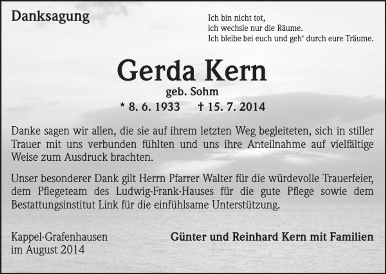 <p>Danksagung<br />Ich bin nicht tot,</p><p>ich wechsle nur die Räume.<br />Ich bleibe bei euch und geh‘ durch eure Träume.</p><p>Gerda Kern<br />geb. Sohm<br />* 8. 6. 1933 † 15. 7. 2014</p><p>Danke sagen wir allen, die sie auf ihrem letzten Weg begleiteten, sich in stiller<br />Trauer mit uns verbunden fühlten und uns ihre Anteilnahme auf vielfältige<br />Weise zum Ausdruck brachten.<br />Unser besonderer Dank gilt Herrn Pfarrer Walter für die würde­volle Trauerfeier,<br />dem Pflegeteam des Ludwig-Frank-Hauses für die gute Pflege sowie dem<br />Bestattungsinstitut Link für die einfühlsame Unterstützung.<br />Kappel-Grafenhausen<br />im August 2014</p><p>Günter und Reinhard Kern mit Familien</p>