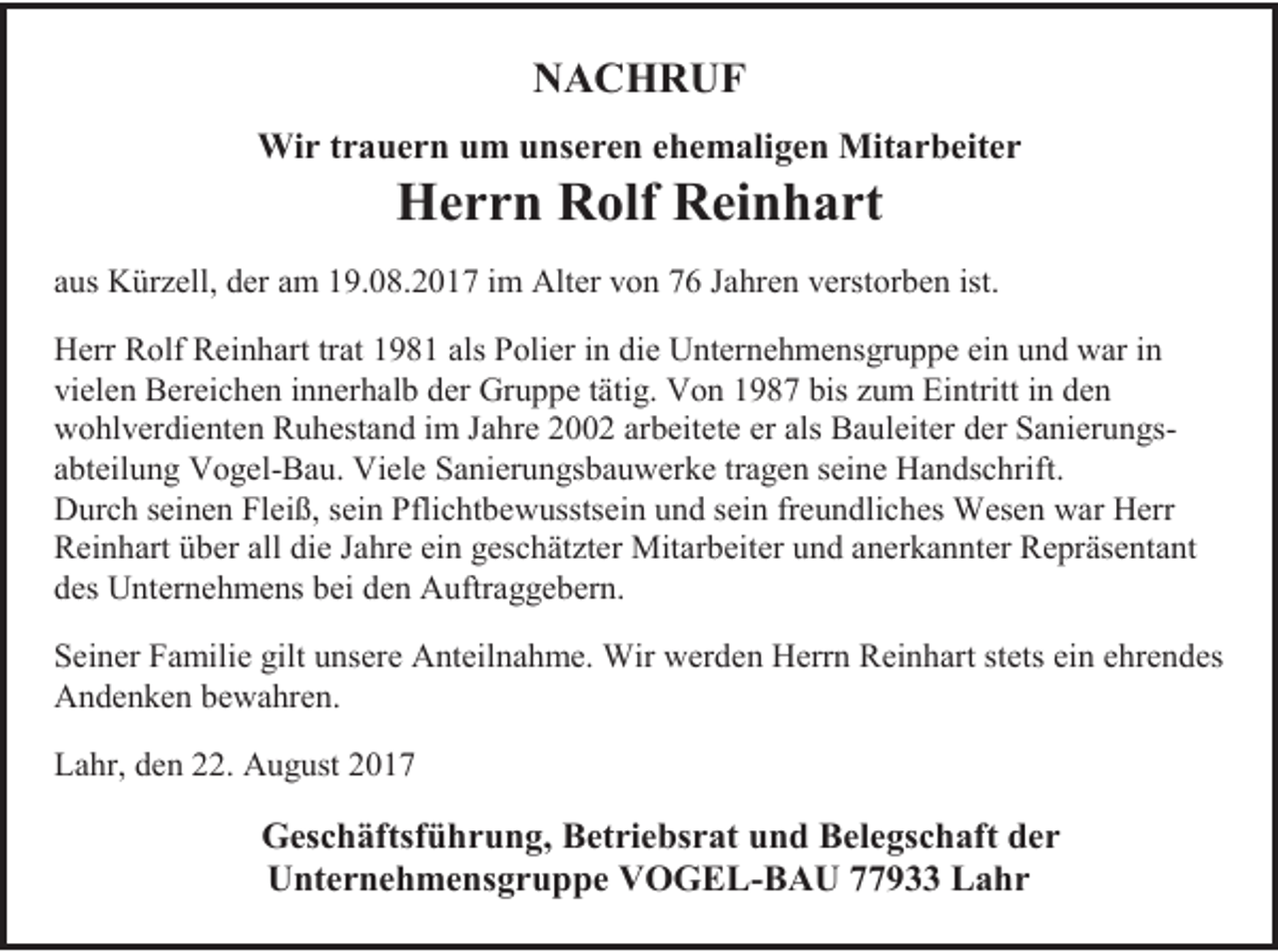 <p>NACHRUF<br />Wir trauern um unseren ehemaligen Mitarbeiter</p><p>Herrn Rolf Reinhart</p><p>aus Kürzell, der am 19.08.2017 im Alter von 76 Jahren verstorben ist.<br />Herr Rolf Reinhart trat 1981 als Polier in die Unternehmensgruppe ein und war in<br />vielen Bereichen innerhalb der Gruppe tätig. Von 1987 bis zum Eintritt in den<br />wohlverdienten Ruhestand im Jahre 2002 arbeitete er als Bauleiter der Sanierungsabteilung Vogel-Bau. Viele Sanierungsbauwerke tragen seine Handschrift.<br />Durch seinen Fleiß, sein Pflichtbewusstsein und sein freundliches Wesen war Herr<br />Reinhart über all die Jahre ein geschätzter Mitarbeiter und anerkannter Repräsentant<br />des Unternehmens bei den Auftraggebern.<br />Seiner Familie gilt unsere Anteilnahme. Wir werden Herrn Reinhart stets ein ehrendes<br />Andenken bewahren.<br />Lahr, den 22. August 2017</p><p>Geschäftsführung, Betriebsrat und Belegschaft der<br />Unternehmensgruppe VOGEL-BAU 77933 Lahr</p>