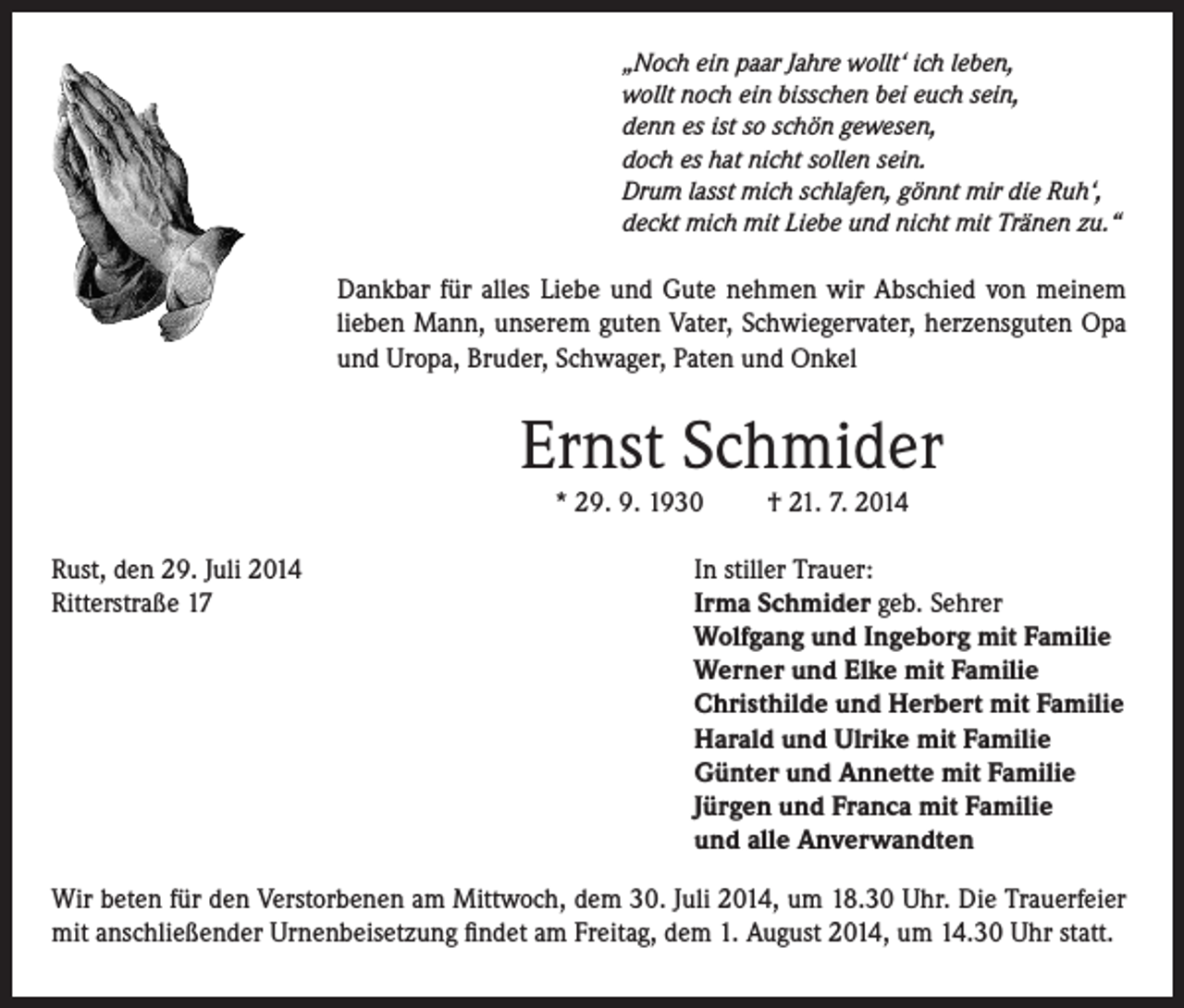 <p>„Noch ein paar Jahre wollt‘ ich leben,<br />wollt noch ein bisschen bei euch sein,<br />denn es ist so schön gewesen,<br />doch es hat nicht sollen sein.<br />Drum lasst mich schlafen, gönnt mir die Ruh‘,<br />deckt mich mit Liebe und nicht mit Tränen zu.“</p><p>Dankbar für alles Liebe und Gute nehmen wir Abschied von meinem<br />lieben Mann, unserem guten Vater, Schwiegervater, herzensguten Opa<br />und Uropa, Bruder, Schwager, Paten und Onkel</p><p>Ernst Schmider<br />* 29. 9. 1930</p><p>Rust, den 29. Juli 2014<br />Ritterstraße 17</p><p>† 21. 7. 2014</p><p>In stiller Trauer:<br />Irma Schmider geb. Sehrer<br />Wolfgang und Ingeborg mit Familie<br />Werner und Elke mit Familie<br />Christhilde und Herbert mit Familie<br />Harald und Ulrike mit Familie<br />Günter und Annette mit Familie<br />Jürgen und Franca mit Familie<br />und alle Anverwandten</p><p>Wir beten für den Verstorbenen am Mittwoch, dem 30. Juli 2014, um 18.30 Uhr. Die Trauerfeier<br />mit anschließender Urnenbeisetzung findet am Freitag, dem 1. August 2014, um 14.30 Uhr statt.</p>