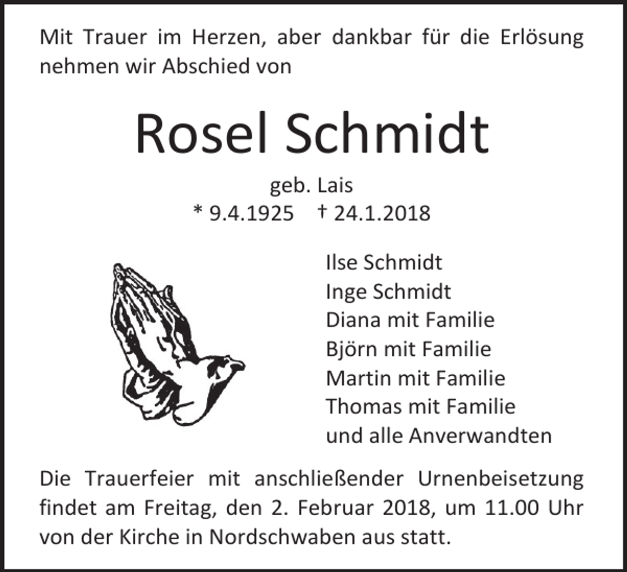 <p>Mit Trauer im Herzen, aber dankbar für die Erlösung<br />nehmen wir Abschied von</p><p>Rosel Schmidt<br />geb. Lais<br />* 9.4.1925 † 24.1.2018</p><p>Ilse Schmidt<br />Inge Schmidt<br />Diana mit Familie<br />Björn mit Familie<br />Martin mit Familie<br />Thomas mit Familie<br />und alle Anverwandten<br />Die Trauerfeier mit anschließender Urnenbeisetzung<br />findet am Freitag, den 2. Februar 2018, um 11.00 Uhr<br />von der Kirche in Nordschwaben aus statt.</p>