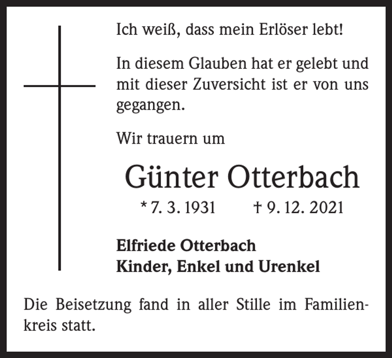 <p>Ich weiß, dass mein Erlöser lebt!<br />In diesem Glauben hat er gelebt und<br />mit dieser Zuversicht ist er von uns<br />gegangen.<br />Wir trauern um</p><p>Günter Otterbach<br />* 7. 3. 1931 † 9. 12. 2021<br />Elfriede Otterbach<br />Kinder, Enkel und Urenkel<br />Die Beisetzung fand in aller Stille im Familienkreis statt.</p>